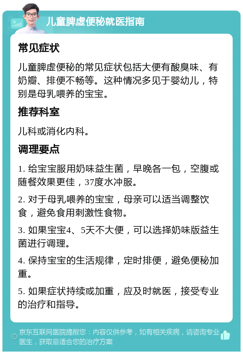 儿童脾虚便秘就医指南 常见症状 儿童脾虚便秘的常见症状包括大便有酸臭味、有奶瓣、排便不畅等。这种情况多见于婴幼儿，特别是母乳喂养的宝宝。 推荐科室 儿科或消化内科。 调理要点 1. 给宝宝服用奶味益生菌，早晚各一包，空腹或随餐效果更佳，37度水冲服。 2. 对于母乳喂养的宝宝，母亲可以适当调整饮食，避免食用刺激性食物。 3. 如果宝宝4、5天不大便，可以选择奶味版益生菌进行调理。 4. 保持宝宝的生活规律，定时排便，避免便秘加重。 5. 如果症状持续或加重，应及时就医，接受专业的治疗和指导。