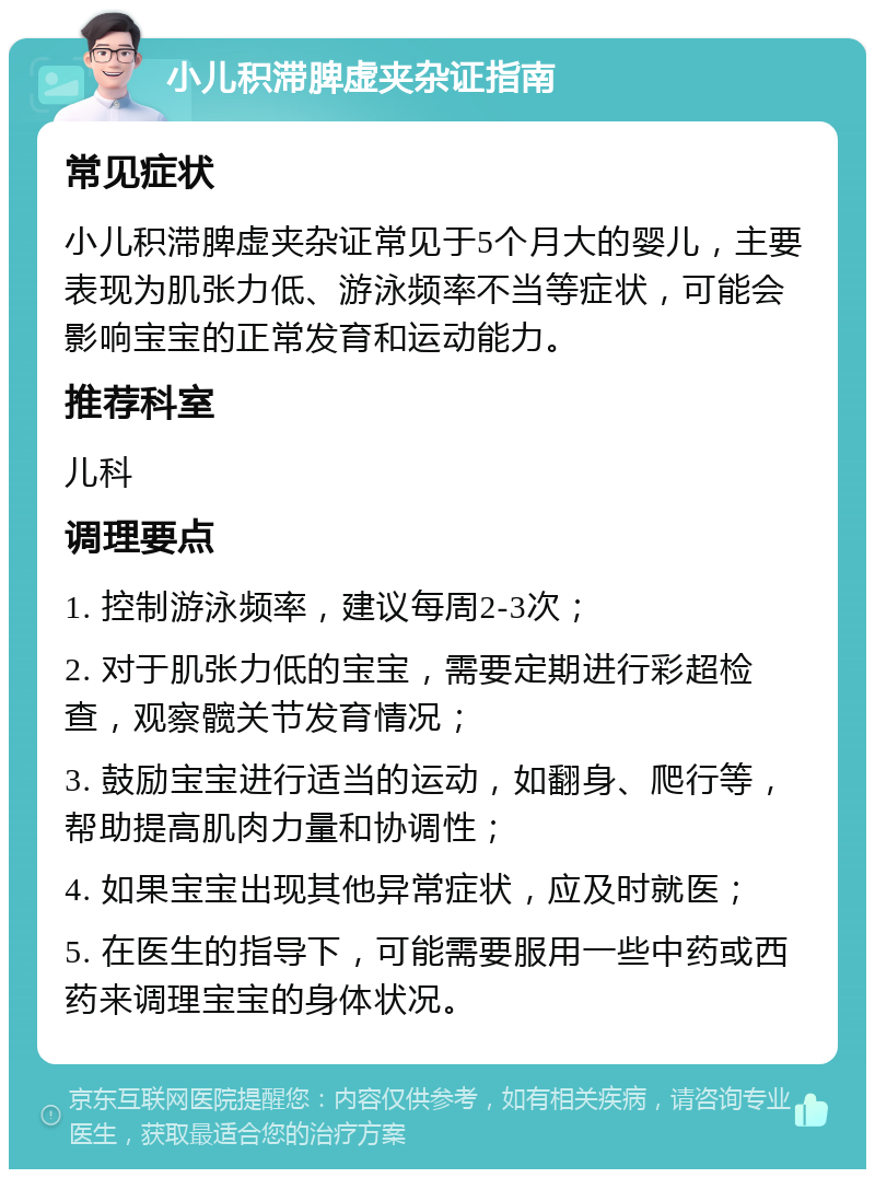 小儿积滞脾虚夹杂证指南 常见症状 小儿积滞脾虚夹杂证常见于5个月大的婴儿，主要表现为肌张力低、游泳频率不当等症状，可能会影响宝宝的正常发育和运动能力。 推荐科室 儿科 调理要点 1. 控制游泳频率，建议每周2-3次； 2. 对于肌张力低的宝宝，需要定期进行彩超检查，观察髋关节发育情况； 3. 鼓励宝宝进行适当的运动，如翻身、爬行等，帮助提高肌肉力量和协调性； 4. 如果宝宝出现其他异常症状，应及时就医； 5. 在医生的指导下，可能需要服用一些中药或西药来调理宝宝的身体状况。