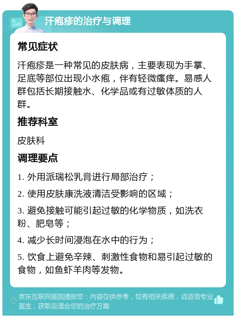 汗疱疹的治疗与调理 常见症状 汗疱疹是一种常见的皮肤病，主要表现为手掌、足底等部位出现小水疱，伴有轻微瘙痒。易感人群包括长期接触水、化学品或有过敏体质的人群。 推荐科室 皮肤科 调理要点 1. 外用派瑞松乳膏进行局部治疗； 2. 使用皮肤康洗液清洁受影响的区域； 3. 避免接触可能引起过敏的化学物质，如洗衣粉、肥皂等； 4. 减少长时间浸泡在水中的行为； 5. 饮食上避免辛辣、刺激性食物和易引起过敏的食物，如鱼虾羊肉等发物。