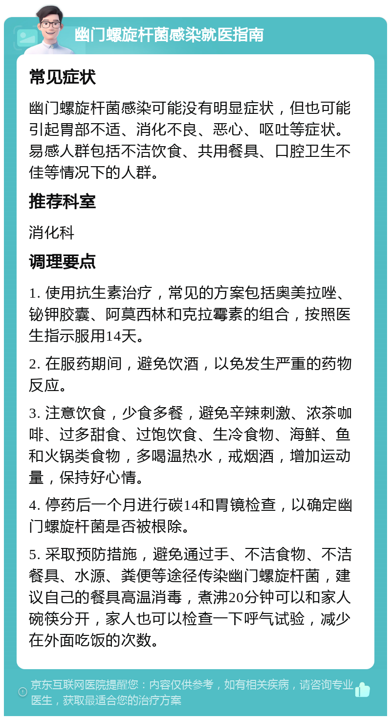 幽门螺旋杆菌感染就医指南 常见症状 幽门螺旋杆菌感染可能没有明显症状，但也可能引起胃部不适、消化不良、恶心、呕吐等症状。易感人群包括不洁饮食、共用餐具、口腔卫生不佳等情况下的人群。 推荐科室 消化科 调理要点 1. 使用抗生素治疗，常见的方案包括奥美拉唑、铋钾胶囊、阿莫西林和克拉霉素的组合，按照医生指示服用14天。 2. 在服药期间，避免饮酒，以免发生严重的药物反应。 3. 注意饮食，少食多餐，避免辛辣刺激、浓茶咖啡、过多甜食、过饱饮食、生冷食物、海鲜、鱼和火锅类食物，多喝温热水，戒烟酒，增加运动量，保持好心情。 4. 停药后一个月进行碳14和胃镜检查，以确定幽门螺旋杆菌是否被根除。 5. 采取预防措施，避免通过手、不洁食物、不洁餐具、水源、粪便等途径传染幽门螺旋杆菌，建议自己的餐具高温消毒，煮沸20分钟可以和家人碗筷分开，家人也可以检查一下呼气试验，减少在外面吃饭的次数。