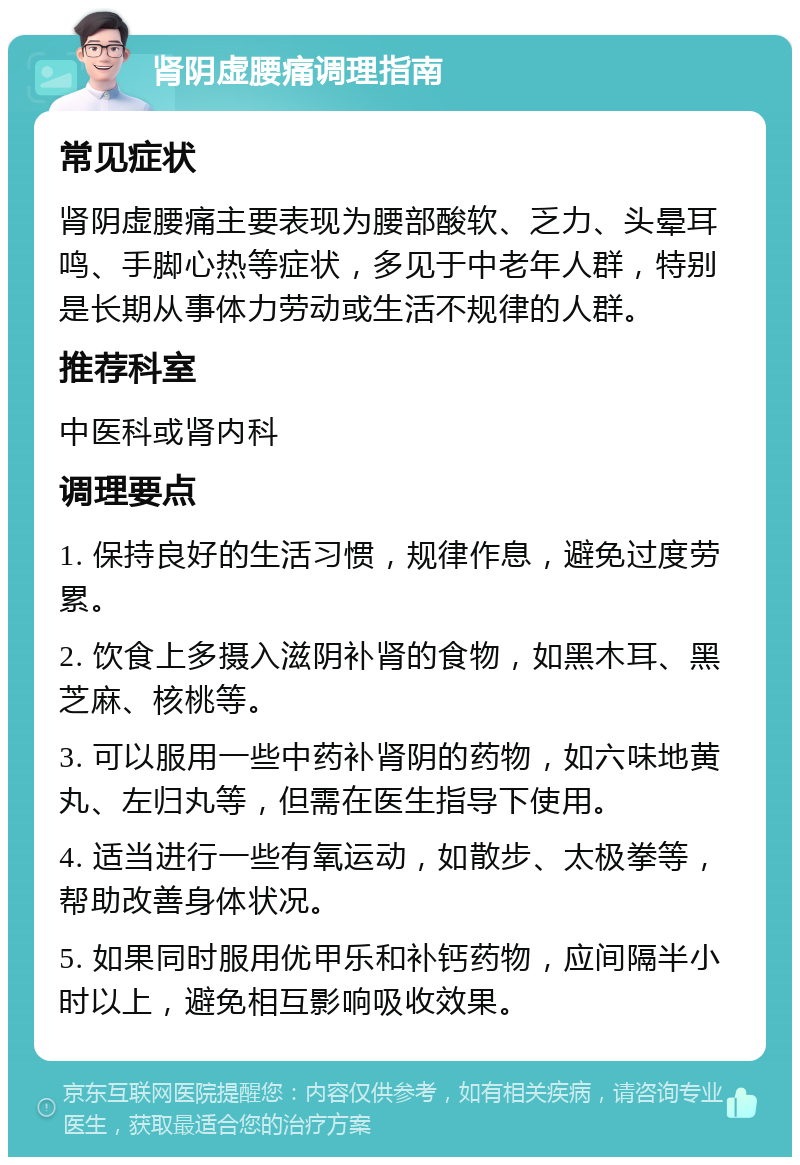 肾阴虚腰痛调理指南 常见症状 肾阴虚腰痛主要表现为腰部酸软、乏力、头晕耳鸣、手脚心热等症状，多见于中老年人群，特别是长期从事体力劳动或生活不规律的人群。 推荐科室 中医科或肾内科 调理要点 1. 保持良好的生活习惯，规律作息，避免过度劳累。 2. 饮食上多摄入滋阴补肾的食物，如黑木耳、黑芝麻、核桃等。 3. 可以服用一些中药补肾阴的药物，如六味地黄丸、左归丸等，但需在医生指导下使用。 4. 适当进行一些有氧运动，如散步、太极拳等，帮助改善身体状况。 5. 如果同时服用优甲乐和补钙药物，应间隔半小时以上，避免相互影响吸收效果。