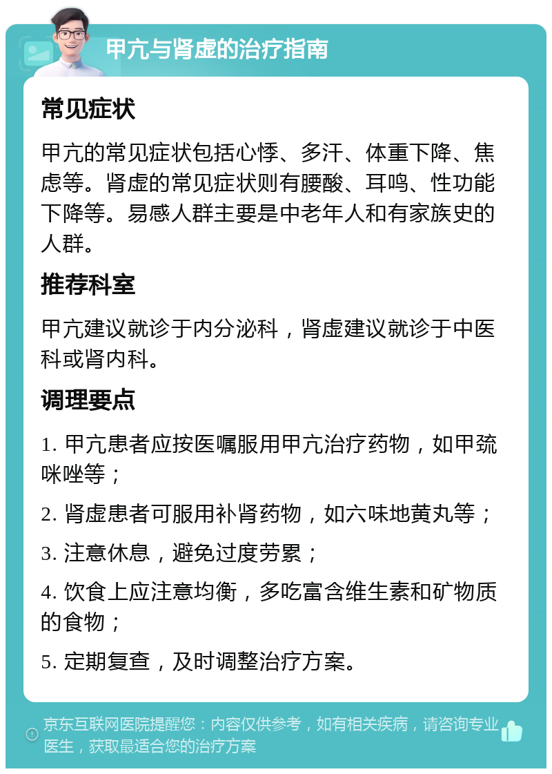 甲亢与肾虚的治疗指南 常见症状 甲亢的常见症状包括心悸、多汗、体重下降、焦虑等。肾虚的常见症状则有腰酸、耳鸣、性功能下降等。易感人群主要是中老年人和有家族史的人群。 推荐科室 甲亢建议就诊于内分泌科，肾虚建议就诊于中医科或肾内科。 调理要点 1. 甲亢患者应按医嘱服用甲亢治疗药物，如甲巯咪唑等； 2. 肾虚患者可服用补肾药物，如六味地黄丸等； 3. 注意休息，避免过度劳累； 4. 饮食上应注意均衡，多吃富含维生素和矿物质的食物； 5. 定期复查，及时调整治疗方案。