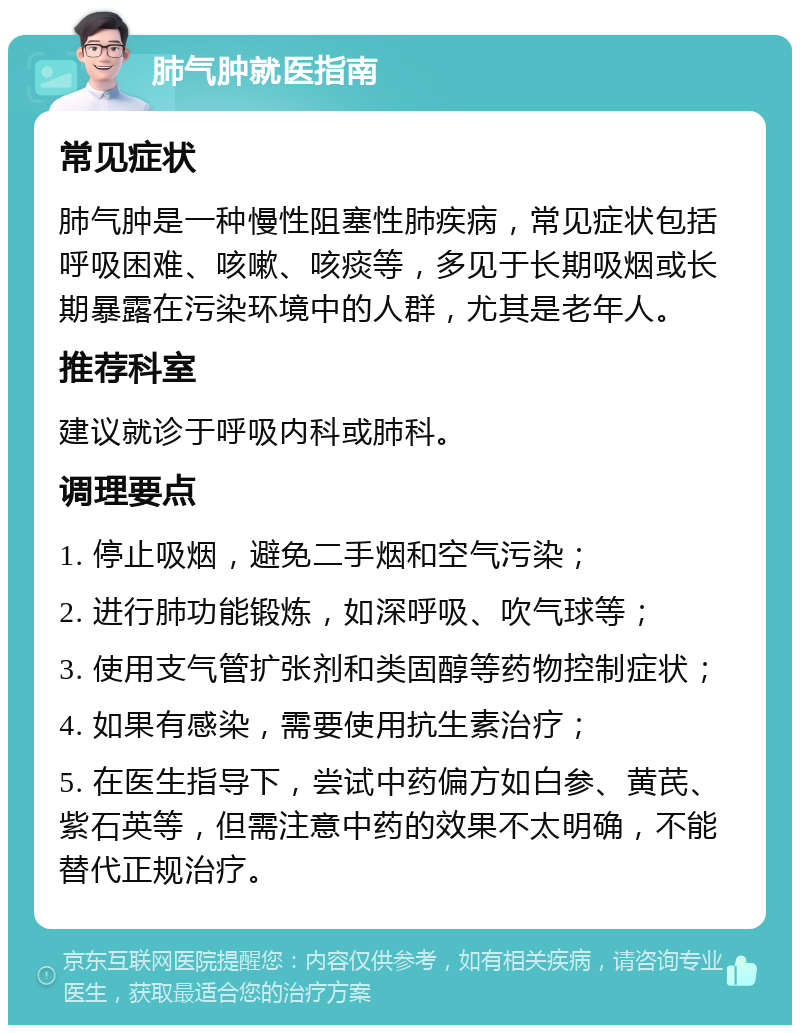 肺气肿就医指南 常见症状 肺气肿是一种慢性阻塞性肺疾病，常见症状包括呼吸困难、咳嗽、咳痰等，多见于长期吸烟或长期暴露在污染环境中的人群，尤其是老年人。 推荐科室 建议就诊于呼吸内科或肺科。 调理要点 1. 停止吸烟，避免二手烟和空气污染； 2. 进行肺功能锻炼，如深呼吸、吹气球等； 3. 使用支气管扩张剂和类固醇等药物控制症状； 4. 如果有感染，需要使用抗生素治疗； 5. 在医生指导下，尝试中药偏方如白参、黄芪、紫石英等，但需注意中药的效果不太明确，不能替代正规治疗。