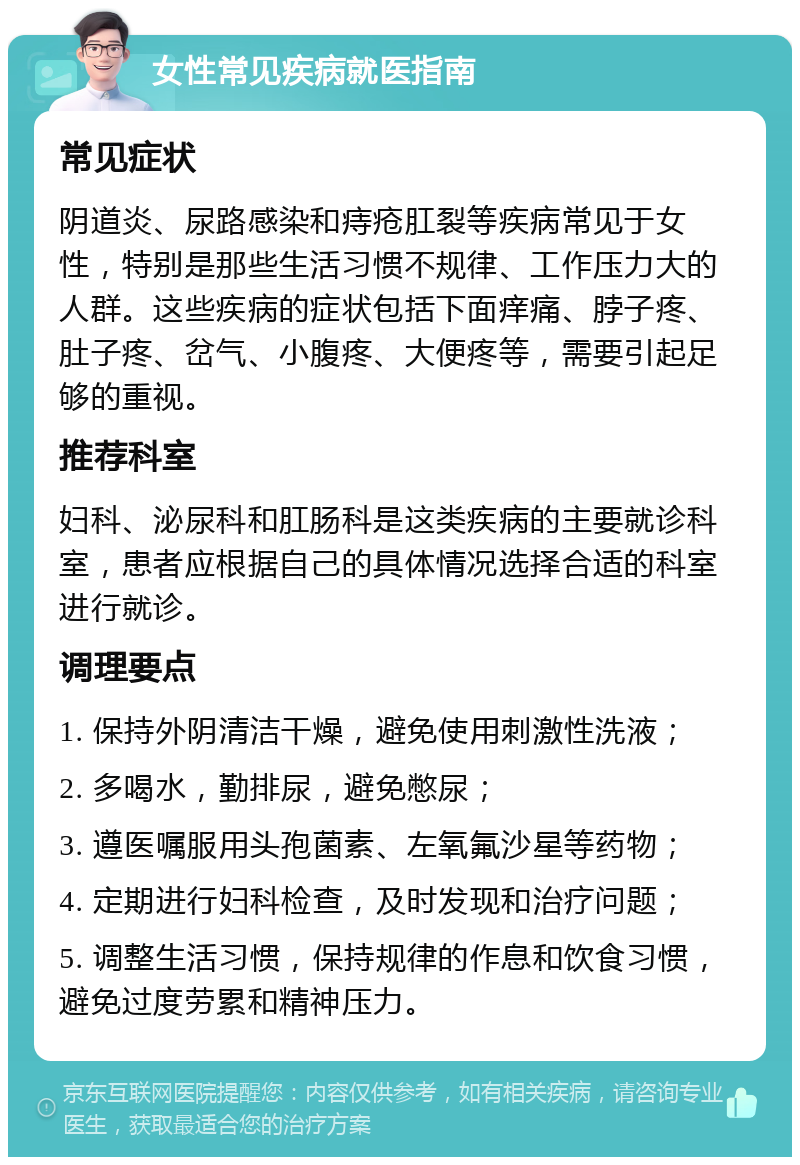 女性常见疾病就医指南 常见症状 阴道炎、尿路感染和痔疮肛裂等疾病常见于女性，特别是那些生活习惯不规律、工作压力大的人群。这些疾病的症状包括下面痒痛、脖子疼、肚子疼、岔气、小腹疼、大便疼等，需要引起足够的重视。 推荐科室 妇科、泌尿科和肛肠科是这类疾病的主要就诊科室，患者应根据自己的具体情况选择合适的科室进行就诊。 调理要点 1. 保持外阴清洁干燥，避免使用刺激性洗液； 2. 多喝水，勤排尿，避免憋尿； 3. 遵医嘱服用头孢菌素、左氧氟沙星等药物； 4. 定期进行妇科检查，及时发现和治疗问题； 5. 调整生活习惯，保持规律的作息和饮食习惯，避免过度劳累和精神压力。