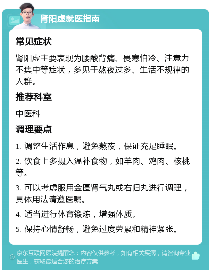 肾阳虚就医指南 常见症状 肾阳虚主要表现为腰酸背痛、畏寒怕冷、注意力不集中等症状，多见于熬夜过多、生活不规律的人群。 推荐科室 中医科 调理要点 1. 调整生活作息，避免熬夜，保证充足睡眠。 2. 饮食上多摄入温补食物，如羊肉、鸡肉、核桃等。 3. 可以考虑服用金匮肾气丸或右归丸进行调理，具体用法请遵医嘱。 4. 适当进行体育锻炼，增强体质。 5. 保持心情舒畅，避免过度劳累和精神紧张。