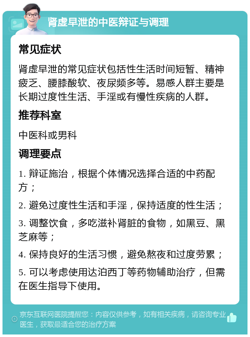 肾虚早泄的中医辩证与调理 常见症状 肾虚早泄的常见症状包括性生活时间短暂、精神疲乏、腰膝酸软、夜尿频多等。易感人群主要是长期过度性生活、手淫或有慢性疾病的人群。 推荐科室 中医科或男科 调理要点 1. 辩证施治，根据个体情况选择合适的中药配方； 2. 避免过度性生活和手淫，保持适度的性生活； 3. 调整饮食，多吃滋补肾脏的食物，如黑豆、黑芝麻等； 4. 保持良好的生活习惯，避免熬夜和过度劳累； 5. 可以考虑使用达泊西丁等药物辅助治疗，但需在医生指导下使用。