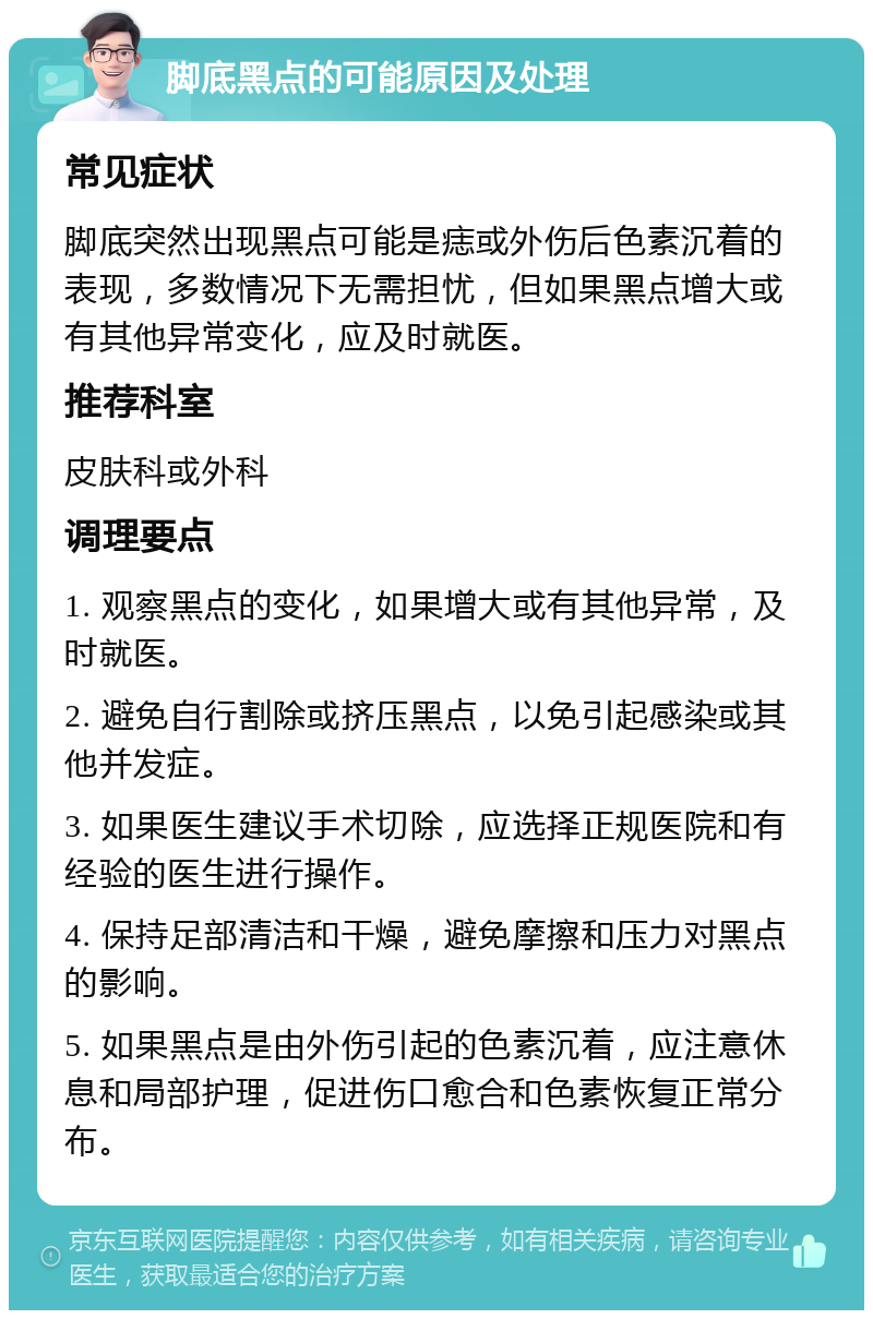 脚底黑点的可能原因及处理 常见症状 脚底突然出现黑点可能是痣或外伤后色素沉着的表现，多数情况下无需担忧，但如果黑点增大或有其他异常变化，应及时就医。 推荐科室 皮肤科或外科 调理要点 1. 观察黑点的变化，如果增大或有其他异常，及时就医。 2. 避免自行割除或挤压黑点，以免引起感染或其他并发症。 3. 如果医生建议手术切除，应选择正规医院和有经验的医生进行操作。 4. 保持足部清洁和干燥，避免摩擦和压力对黑点的影响。 5. 如果黑点是由外伤引起的色素沉着，应注意休息和局部护理，促进伤口愈合和色素恢复正常分布。