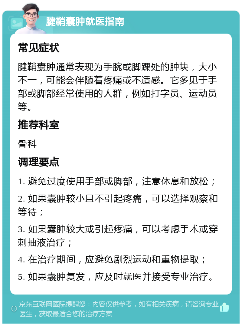 腱鞘囊肿就医指南 常见症状 腱鞘囊肿通常表现为手腕或脚踝处的肿块，大小不一，可能会伴随着疼痛或不适感。它多见于手部或脚部经常使用的人群，例如打字员、运动员等。 推荐科室 骨科 调理要点 1. 避免过度使用手部或脚部，注意休息和放松； 2. 如果囊肿较小且不引起疼痛，可以选择观察和等待； 3. 如果囊肿较大或引起疼痛，可以考虑手术或穿刺抽液治疗； 4. 在治疗期间，应避免剧烈运动和重物提取； 5. 如果囊肿复发，应及时就医并接受专业治疗。