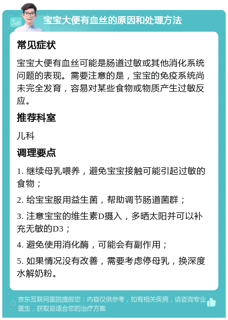 宝宝大便有血丝的原因和处理方法 常见症状 宝宝大便有血丝可能是肠道过敏或其他消化系统问题的表现。需要注意的是，宝宝的免疫系统尚未完全发育，容易对某些食物或物质产生过敏反应。 推荐科室 儿科 调理要点 1. 继续母乳喂养，避免宝宝接触可能引起过敏的食物； 2. 给宝宝服用益生菌，帮助调节肠道菌群； 3. 注意宝宝的维生素D摄入，多晒太阳并可以补充无敏的D3； 4. 避免使用消化酶，可能会有副作用； 5. 如果情况没有改善，需要考虑停母乳，换深度水解奶粉。