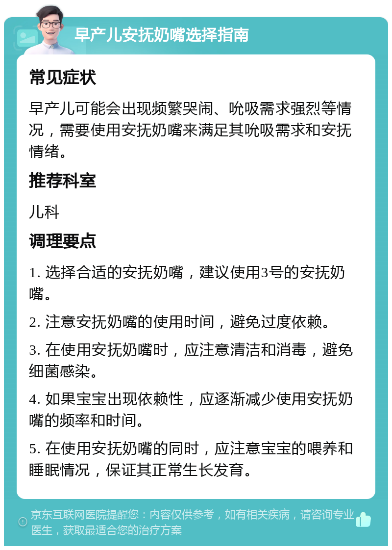 早产儿安抚奶嘴选择指南 常见症状 早产儿可能会出现频繁哭闹、吮吸需求强烈等情况，需要使用安抚奶嘴来满足其吮吸需求和安抚情绪。 推荐科室 儿科 调理要点 1. 选择合适的安抚奶嘴，建议使用3号的安抚奶嘴。 2. 注意安抚奶嘴的使用时间，避免过度依赖。 3. 在使用安抚奶嘴时，应注意清洁和消毒，避免细菌感染。 4. 如果宝宝出现依赖性，应逐渐减少使用安抚奶嘴的频率和时间。 5. 在使用安抚奶嘴的同时，应注意宝宝的喂养和睡眠情况，保证其正常生长发育。