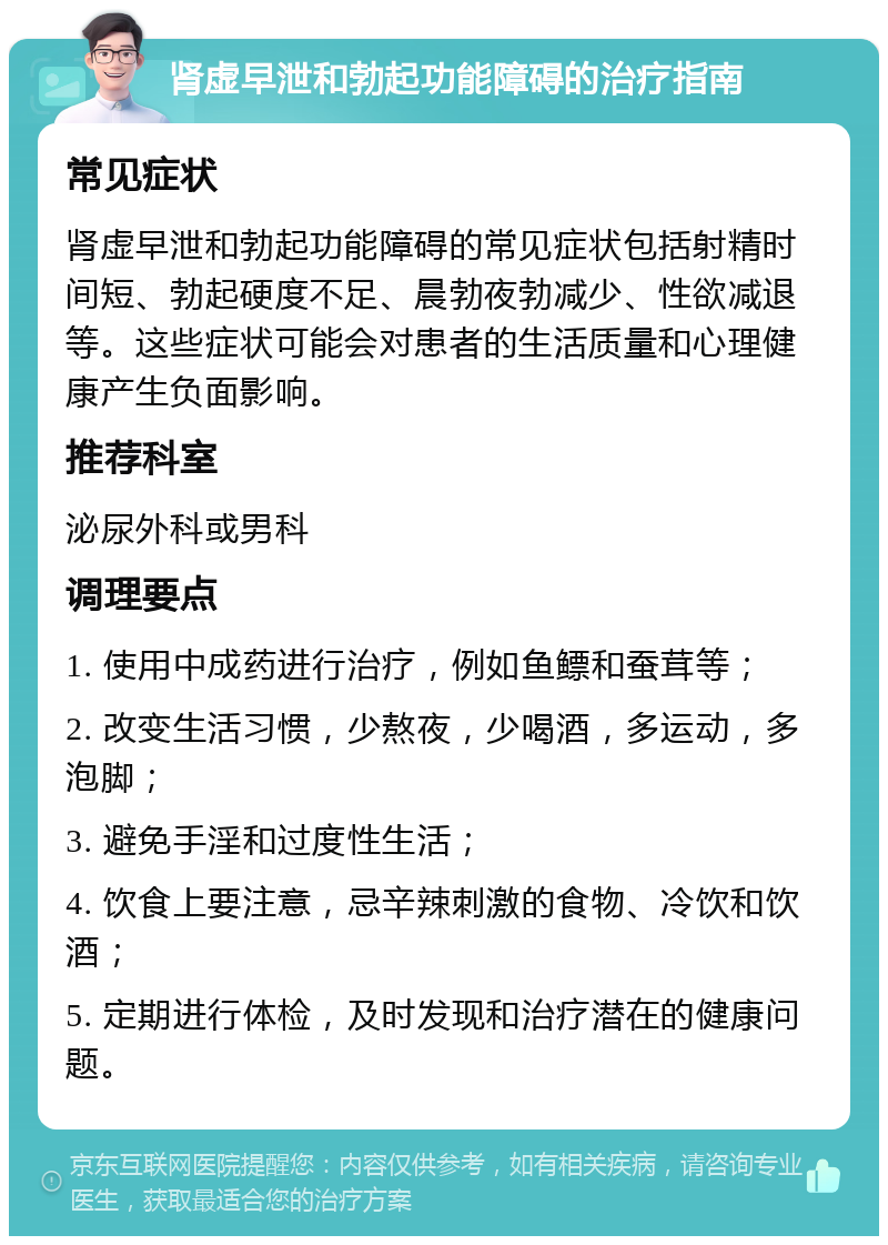 肾虚早泄和勃起功能障碍的治疗指南 常见症状 肾虚早泄和勃起功能障碍的常见症状包括射精时间短、勃起硬度不足、晨勃夜勃减少、性欲减退等。这些症状可能会对患者的生活质量和心理健康产生负面影响。 推荐科室 泌尿外科或男科 调理要点 1. 使用中成药进行治疗，例如鱼鳔和蚕茸等； 2. 改变生活习惯，少熬夜，少喝酒，多运动，多泡脚； 3. 避免手淫和过度性生活； 4. 饮食上要注意，忌辛辣刺激的食物、冷饮和饮酒； 5. 定期进行体检，及时发现和治疗潜在的健康问题。