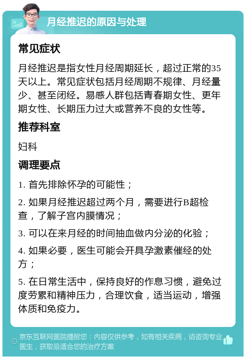 月经推迟的原因与处理 常见症状 月经推迟是指女性月经周期延长，超过正常的35天以上。常见症状包括月经周期不规律、月经量少、甚至闭经。易感人群包括青春期女性、更年期女性、长期压力过大或营养不良的女性等。 推荐科室 妇科 调理要点 1. 首先排除怀孕的可能性； 2. 如果月经推迟超过两个月，需要进行B超检查，了解子宫内膜情况； 3. 可以在来月经的时间抽血做内分泌的化验； 4. 如果必要，医生可能会开具孕激素催经的处方； 5. 在日常生活中，保持良好的作息习惯，避免过度劳累和精神压力，合理饮食，适当运动，增强体质和免疫力。