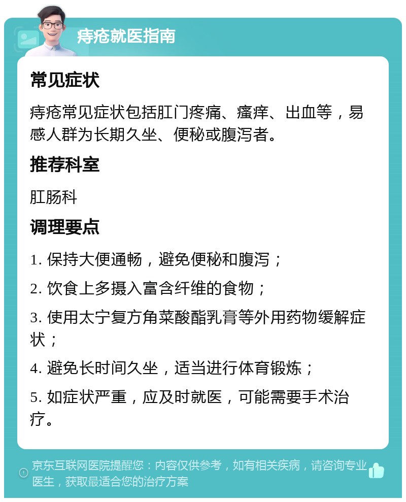 痔疮就医指南 常见症状 痔疮常见症状包括肛门疼痛、瘙痒、出血等，易感人群为长期久坐、便秘或腹泻者。 推荐科室 肛肠科 调理要点 1. 保持大便通畅，避免便秘和腹泻； 2. 饮食上多摄入富含纤维的食物； 3. 使用太宁复方角菜酸酯乳膏等外用药物缓解症状； 4. 避免长时间久坐，适当进行体育锻炼； 5. 如症状严重，应及时就医，可能需要手术治疗。