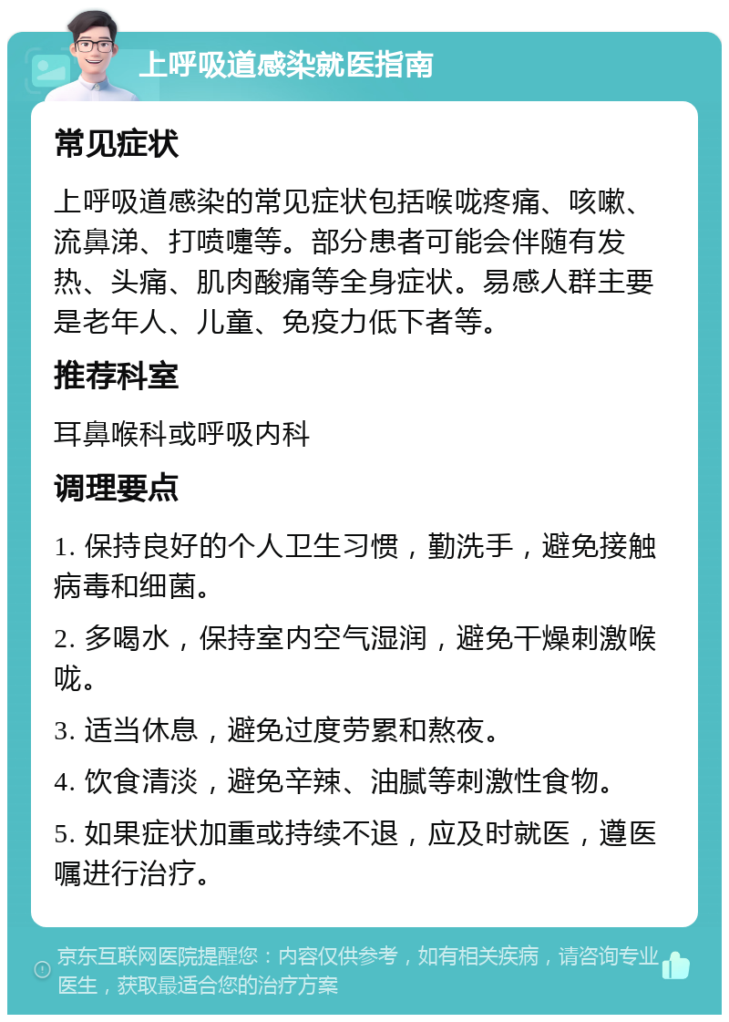 上呼吸道感染就医指南 常见症状 上呼吸道感染的常见症状包括喉咙疼痛、咳嗽、流鼻涕、打喷嚏等。部分患者可能会伴随有发热、头痛、肌肉酸痛等全身症状。易感人群主要是老年人、儿童、免疫力低下者等。 推荐科室 耳鼻喉科或呼吸内科 调理要点 1. 保持良好的个人卫生习惯，勤洗手，避免接触病毒和细菌。 2. 多喝水，保持室内空气湿润，避免干燥刺激喉咙。 3. 适当休息，避免过度劳累和熬夜。 4. 饮食清淡，避免辛辣、油腻等刺激性食物。 5. 如果症状加重或持续不退，应及时就医，遵医嘱进行治疗。