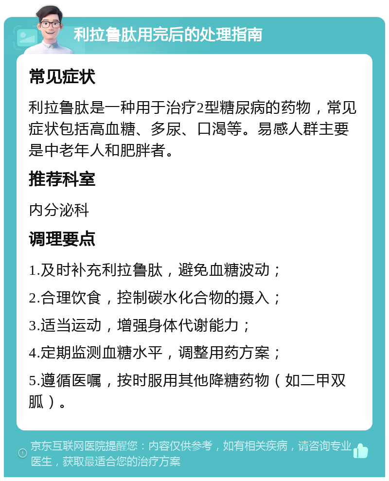 利拉鲁肽用完后的处理指南 常见症状 利拉鲁肽是一种用于治疗2型糖尿病的药物，常见症状包括高血糖、多尿、口渴等。易感人群主要是中老年人和肥胖者。 推荐科室 内分泌科 调理要点 1.及时补充利拉鲁肽，避免血糖波动； 2.合理饮食，控制碳水化合物的摄入； 3.适当运动，增强身体代谢能力； 4.定期监测血糖水平，调整用药方案； 5.遵循医嘱，按时服用其他降糖药物（如二甲双胍）。