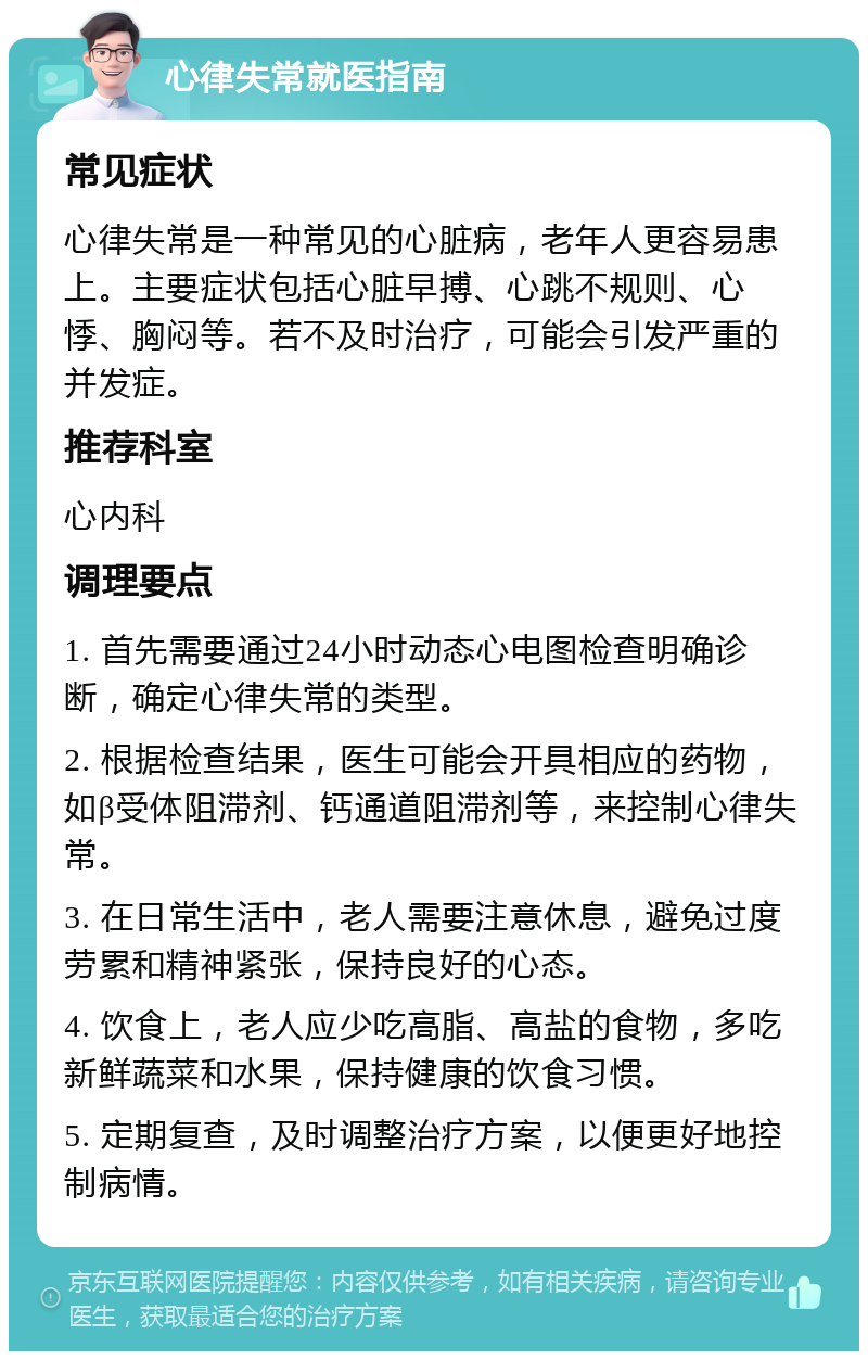 心律失常就医指南 常见症状 心律失常是一种常见的心脏病，老年人更容易患上。主要症状包括心脏早搏、心跳不规则、心悸、胸闷等。若不及时治疗，可能会引发严重的并发症。 推荐科室 心内科 调理要点 1. 首先需要通过24小时动态心电图检查明确诊断，确定心律失常的类型。 2. 根据检查结果，医生可能会开具相应的药物，如β受体阻滞剂、钙通道阻滞剂等，来控制心律失常。 3. 在日常生活中，老人需要注意休息，避免过度劳累和精神紧张，保持良好的心态。 4. 饮食上，老人应少吃高脂、高盐的食物，多吃新鲜蔬菜和水果，保持健康的饮食习惯。 5. 定期复查，及时调整治疗方案，以便更好地控制病情。