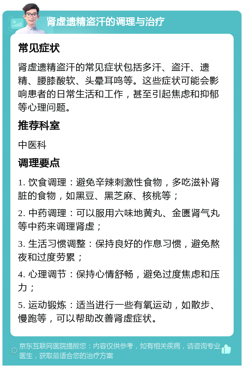 肾虚遗精盗汗的调理与治疗 常见症状 肾虚遗精盗汗的常见症状包括多汗、盗汗、遗精、腰膝酸软、头晕耳鸣等。这些症状可能会影响患者的日常生活和工作，甚至引起焦虑和抑郁等心理问题。 推荐科室 中医科 调理要点 1. 饮食调理：避免辛辣刺激性食物，多吃滋补肾脏的食物，如黑豆、黑芝麻、核桃等； 2. 中药调理：可以服用六味地黄丸、金匮肾气丸等中药来调理肾虚； 3. 生活习惯调整：保持良好的作息习惯，避免熬夜和过度劳累； 4. 心理调节：保持心情舒畅，避免过度焦虑和压力； 5. 运动锻炼：适当进行一些有氧运动，如散步、慢跑等，可以帮助改善肾虚症状。