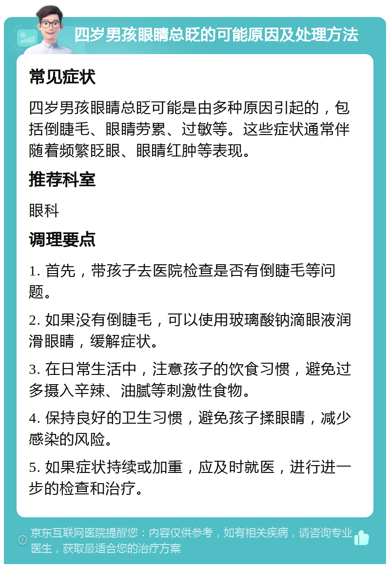 四岁男孩眼睛总眨的可能原因及处理方法 常见症状 四岁男孩眼睛总眨可能是由多种原因引起的，包括倒睫毛、眼睛劳累、过敏等。这些症状通常伴随着频繁眨眼、眼睛红肿等表现。 推荐科室 眼科 调理要点 1. 首先，带孩子去医院检查是否有倒睫毛等问题。 2. 如果没有倒睫毛，可以使用玻璃酸钠滴眼液润滑眼睛，缓解症状。 3. 在日常生活中，注意孩子的饮食习惯，避免过多摄入辛辣、油腻等刺激性食物。 4. 保持良好的卫生习惯，避免孩子揉眼睛，减少感染的风险。 5. 如果症状持续或加重，应及时就医，进行进一步的检查和治疗。