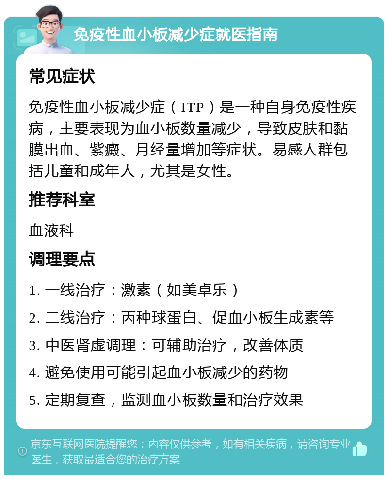 免疫性血小板减少症就医指南 常见症状 免疫性血小板减少症（ITP）是一种自身免疫性疾病，主要表现为血小板数量减少，导致皮肤和黏膜出血、紫癜、月经量增加等症状。易感人群包括儿童和成年人，尤其是女性。 推荐科室 血液科 调理要点 1. 一线治疗：激素（如美卓乐） 2. 二线治疗：丙种球蛋白、促血小板生成素等 3. 中医肾虚调理：可辅助治疗，改善体质 4. 避免使用可能引起血小板减少的药物 5. 定期复查，监测血小板数量和治疗效果