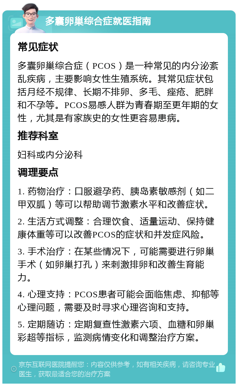 多囊卵巢综合症就医指南 常见症状 多囊卵巢综合症（PCOS）是一种常见的内分泌紊乱疾病，主要影响女性生殖系统。其常见症状包括月经不规律、长期不排卵、多毛、痤疮、肥胖和不孕等。PCOS易感人群为青春期至更年期的女性，尤其是有家族史的女性更容易患病。 推荐科室 妇科或内分泌科 调理要点 1. 药物治疗：口服避孕药、胰岛素敏感剂（如二甲双胍）等可以帮助调节激素水平和改善症状。 2. 生活方式调整：合理饮食、适量运动、保持健康体重等可以改善PCOS的症状和并发症风险。 3. 手术治疗：在某些情况下，可能需要进行卵巢手术（如卵巢打孔）来刺激排卵和改善生育能力。 4. 心理支持：PCOS患者可能会面临焦虑、抑郁等心理问题，需要及时寻求心理咨询和支持。 5. 定期随访：定期复查性激素六项、血糖和卵巢彩超等指标，监测病情变化和调整治疗方案。