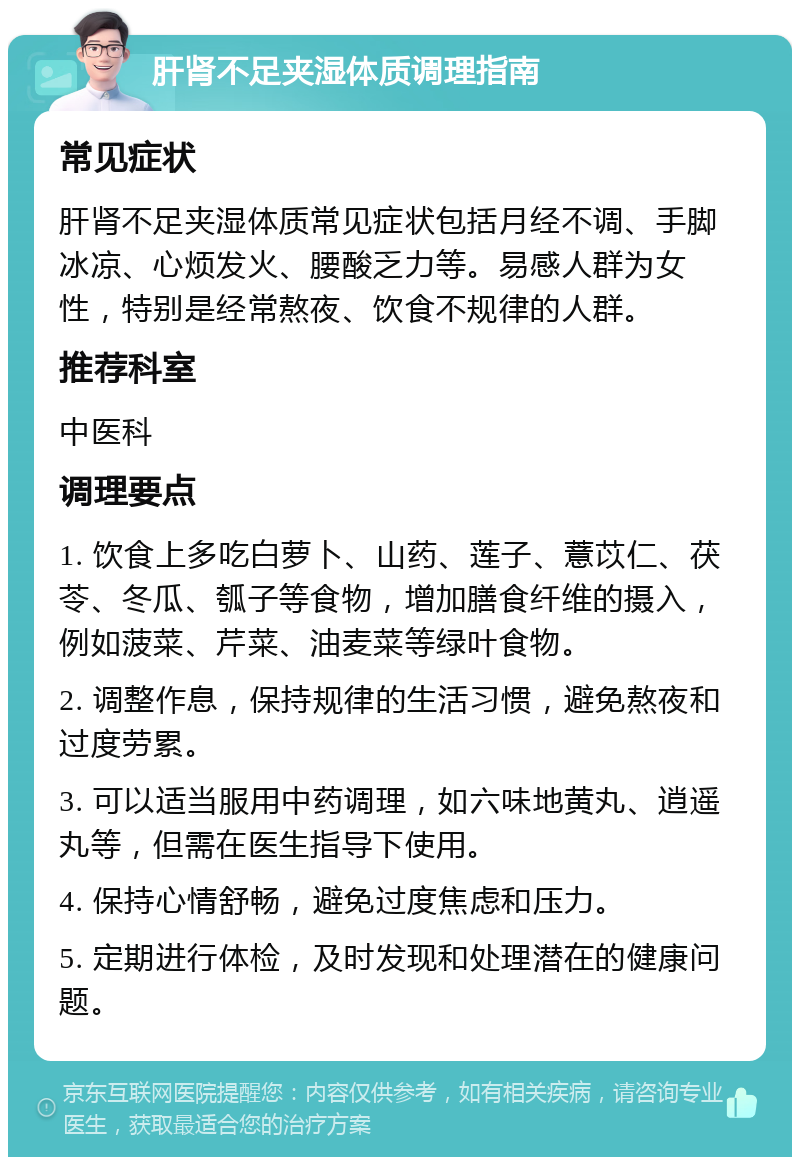 肝肾不足夹湿体质调理指南 常见症状 肝肾不足夹湿体质常见症状包括月经不调、手脚冰凉、心烦发火、腰酸乏力等。易感人群为女性，特别是经常熬夜、饮食不规律的人群。 推荐科室 中医科 调理要点 1. 饮食上多吃白萝卜、山药、莲子、薏苡仁、茯苓、冬瓜、瓠子等食物，增加膳食纤维的摄入，例如菠菜、芹菜、油麦菜等绿叶食物。 2. 调整作息，保持规律的生活习惯，避免熬夜和过度劳累。 3. 可以适当服用中药调理，如六味地黄丸、逍遥丸等，但需在医生指导下使用。 4. 保持心情舒畅，避免过度焦虑和压力。 5. 定期进行体检，及时发现和处理潜在的健康问题。