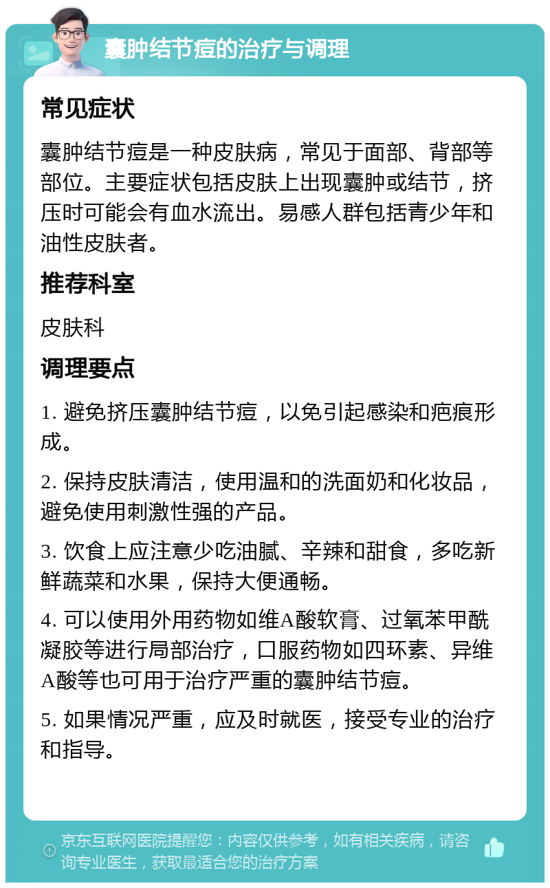 囊肿结节痘的治疗与调理 常见症状 囊肿结节痘是一种皮肤病，常见于面部、背部等部位。主要症状包括皮肤上出现囊肿或结节，挤压时可能会有血水流出。易感人群包括青少年和油性皮肤者。 推荐科室 皮肤科 调理要点 1. 避免挤压囊肿结节痘，以免引起感染和疤痕形成。 2. 保持皮肤清洁，使用温和的洗面奶和化妆品，避免使用刺激性强的产品。 3. 饮食上应注意少吃油腻、辛辣和甜食，多吃新鲜蔬菜和水果，保持大便通畅。 4. 可以使用外用药物如维A酸软膏、过氧苯甲酰凝胶等进行局部治疗，口服药物如四环素、异维A酸等也可用于治疗严重的囊肿结节痘。 5. 如果情况严重，应及时就医，接受专业的治疗和指导。