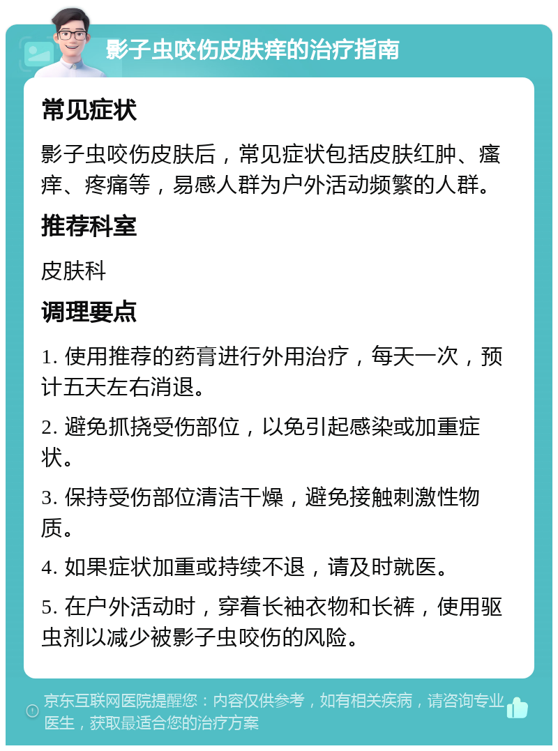 影子虫咬伤皮肤痒的治疗指南 常见症状 影子虫咬伤皮肤后，常见症状包括皮肤红肿、瘙痒、疼痛等，易感人群为户外活动频繁的人群。 推荐科室 皮肤科 调理要点 1. 使用推荐的药膏进行外用治疗，每天一次，预计五天左右消退。 2. 避免抓挠受伤部位，以免引起感染或加重症状。 3. 保持受伤部位清洁干燥，避免接触刺激性物质。 4. 如果症状加重或持续不退，请及时就医。 5. 在户外活动时，穿着长袖衣物和长裤，使用驱虫剂以减少被影子虫咬伤的风险。