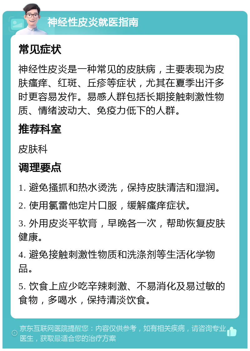 神经性皮炎就医指南 常见症状 神经性皮炎是一种常见的皮肤病，主要表现为皮肤瘙痒、红斑、丘疹等症状，尤其在夏季出汗多时更容易发作。易感人群包括长期接触刺激性物质、情绪波动大、免疫力低下的人群。 推荐科室 皮肤科 调理要点 1. 避免搔抓和热水烫洗，保持皮肤清洁和湿润。 2. 使用氯雷他定片口服，缓解瘙痒症状。 3. 外用皮炎平软膏，早晚各一次，帮助恢复皮肤健康。 4. 避免接触刺激性物质和洗涤剂等生活化学物品。 5. 饮食上应少吃辛辣刺激、不易消化及易过敏的食物，多喝水，保持清淡饮食。