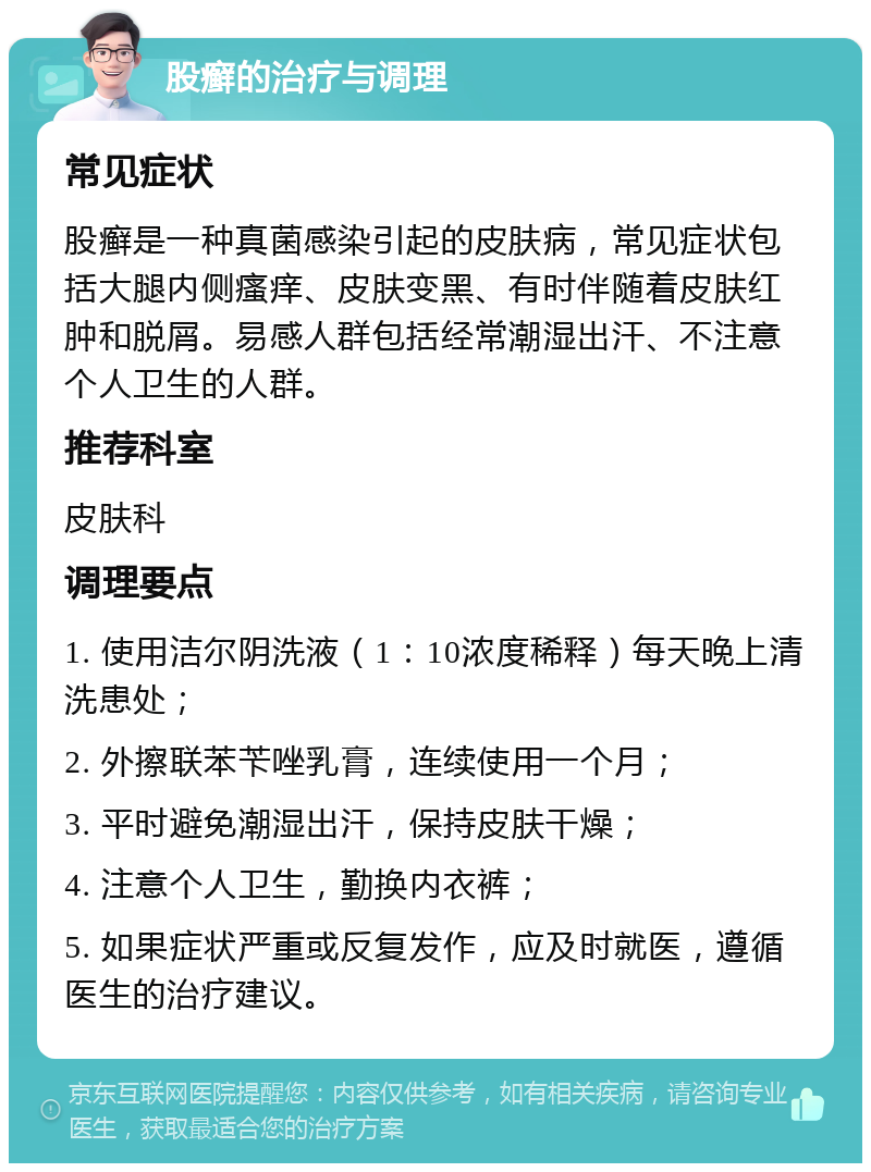 股癣的治疗与调理 常见症状 股癣是一种真菌感染引起的皮肤病，常见症状包括大腿内侧瘙痒、皮肤变黑、有时伴随着皮肤红肿和脱屑。易感人群包括经常潮湿出汗、不注意个人卫生的人群。 推荐科室 皮肤科 调理要点 1. 使用洁尔阴洗液（1：10浓度稀释）每天晚上清洗患处； 2. 外擦联苯苄唑乳膏，连续使用一个月； 3. 平时避免潮湿出汗，保持皮肤干燥； 4. 注意个人卫生，勤换内衣裤； 5. 如果症状严重或反复发作，应及时就医，遵循医生的治疗建议。