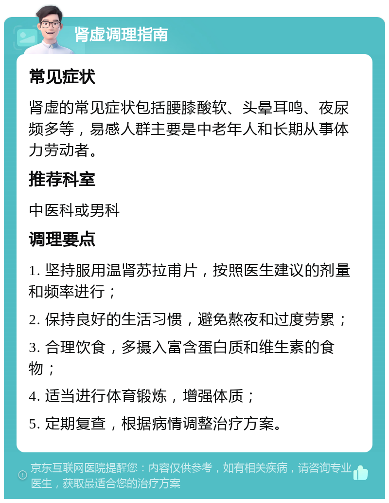 肾虚调理指南 常见症状 肾虚的常见症状包括腰膝酸软、头晕耳鸣、夜尿频多等，易感人群主要是中老年人和长期从事体力劳动者。 推荐科室 中医科或男科 调理要点 1. 坚持服用温肾苏拉甫片，按照医生建议的剂量和频率进行； 2. 保持良好的生活习惯，避免熬夜和过度劳累； 3. 合理饮食，多摄入富含蛋白质和维生素的食物； 4. 适当进行体育锻炼，增强体质； 5. 定期复查，根据病情调整治疗方案。