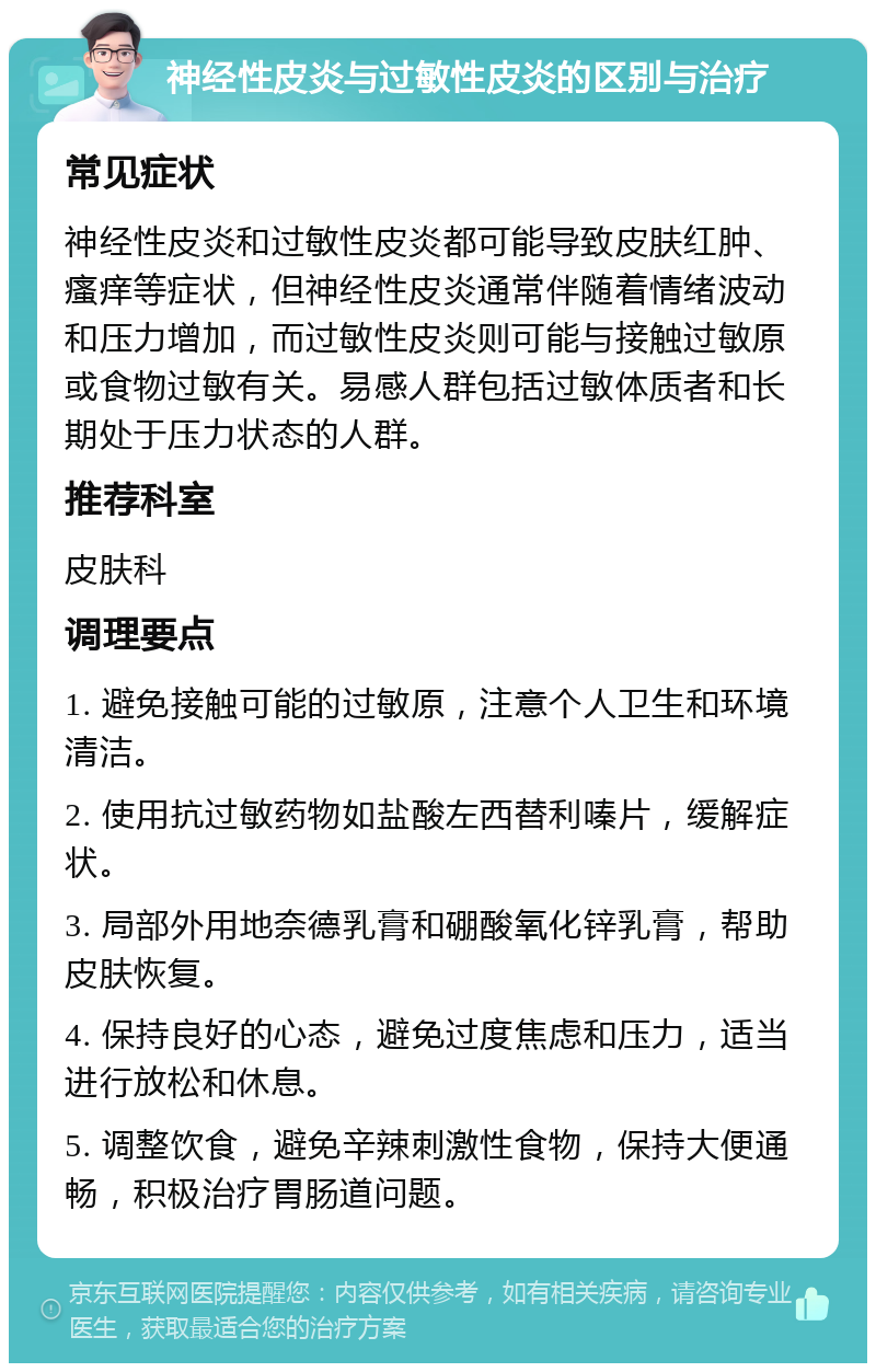 神经性皮炎与过敏性皮炎的区别与治疗 常见症状 神经性皮炎和过敏性皮炎都可能导致皮肤红肿、瘙痒等症状，但神经性皮炎通常伴随着情绪波动和压力增加，而过敏性皮炎则可能与接触过敏原或食物过敏有关。易感人群包括过敏体质者和长期处于压力状态的人群。 推荐科室 皮肤科 调理要点 1. 避免接触可能的过敏原，注意个人卫生和环境清洁。 2. 使用抗过敏药物如盐酸左西替利嗪片，缓解症状。 3. 局部外用地奈德乳膏和硼酸氧化锌乳膏，帮助皮肤恢复。 4. 保持良好的心态，避免过度焦虑和压力，适当进行放松和休息。 5. 调整饮食，避免辛辣刺激性食物，保持大便通畅，积极治疗胃肠道问题。