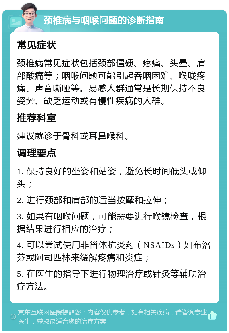 颈椎病与咽喉问题的诊断指南 常见症状 颈椎病常见症状包括颈部僵硬、疼痛、头晕、肩部酸痛等；咽喉问题可能引起吞咽困难、喉咙疼痛、声音嘶哑等。易感人群通常是长期保持不良姿势、缺乏运动或有慢性疾病的人群。 推荐科室 建议就诊于骨科或耳鼻喉科。 调理要点 1. 保持良好的坐姿和站姿，避免长时间低头或仰头； 2. 进行颈部和肩部的适当按摩和拉伸； 3. 如果有咽喉问题，可能需要进行喉镜检查，根据结果进行相应的治疗； 4. 可以尝试使用非甾体抗炎药（NSAIDs）如布洛芬或阿司匹林来缓解疼痛和炎症； 5. 在医生的指导下进行物理治疗或针灸等辅助治疗方法。