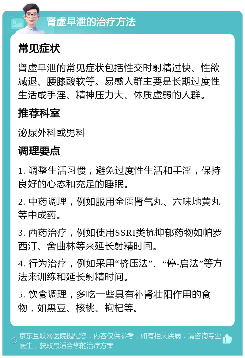 肾虚早泄的治疗方法 常见症状 肾虚早泄的常见症状包括性交时射精过快、性欲减退、腰膝酸软等。易感人群主要是长期过度性生活或手淫、精神压力大、体质虚弱的人群。 推荐科室 泌尿外科或男科 调理要点 1. 调整生活习惯，避免过度性生活和手淫，保持良好的心态和充足的睡眠。 2. 中药调理，例如服用金匮肾气丸、六味地黄丸等中成药。 3. 西药治疗，例如使用SSRI类抗抑郁药物如帕罗西汀、舍曲林等来延长射精时间。 4. 行为治疗，例如采用“挤压法”、“停-启法”等方法来训练和延长射精时间。 5. 饮食调理，多吃一些具有补肾壮阳作用的食物，如黑豆、核桃、枸杞等。