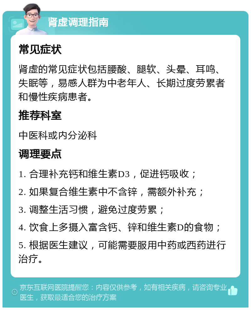 肾虚调理指南 常见症状 肾虚的常见症状包括腰酸、腿软、头晕、耳鸣、失眠等，易感人群为中老年人、长期过度劳累者和慢性疾病患者。 推荐科室 中医科或内分泌科 调理要点 1. 合理补充钙和维生素D3，促进钙吸收； 2. 如果复合维生素中不含锌，需额外补充； 3. 调整生活习惯，避免过度劳累； 4. 饮食上多摄入富含钙、锌和维生素D的食物； 5. 根据医生建议，可能需要服用中药或西药进行治疗。