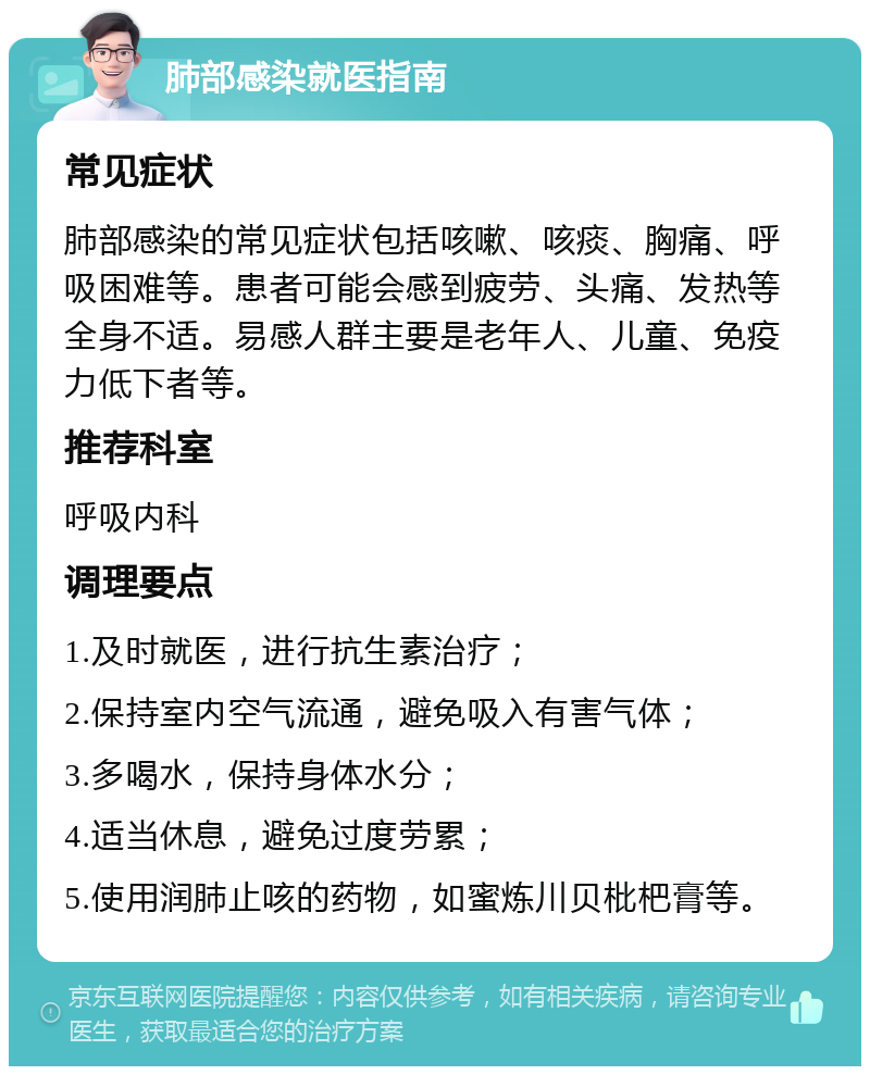 肺部感染就医指南 常见症状 肺部感染的常见症状包括咳嗽、咳痰、胸痛、呼吸困难等。患者可能会感到疲劳、头痛、发热等全身不适。易感人群主要是老年人、儿童、免疫力低下者等。 推荐科室 呼吸内科 调理要点 1.及时就医，进行抗生素治疗； 2.保持室内空气流通，避免吸入有害气体； 3.多喝水，保持身体水分； 4.适当休息，避免过度劳累； 5.使用润肺止咳的药物，如蜜炼川贝枇杷膏等。