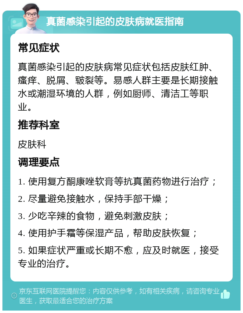 真菌感染引起的皮肤病就医指南 常见症状 真菌感染引起的皮肤病常见症状包括皮肤红肿、瘙痒、脱屑、皲裂等。易感人群主要是长期接触水或潮湿环境的人群，例如厨师、清洁工等职业。 推荐科室 皮肤科 调理要点 1. 使用复方酮康唑软膏等抗真菌药物进行治疗； 2. 尽量避免接触水，保持手部干燥； 3. 少吃辛辣的食物，避免刺激皮肤； 4. 使用护手霜等保湿产品，帮助皮肤恢复； 5. 如果症状严重或长期不愈，应及时就医，接受专业的治疗。