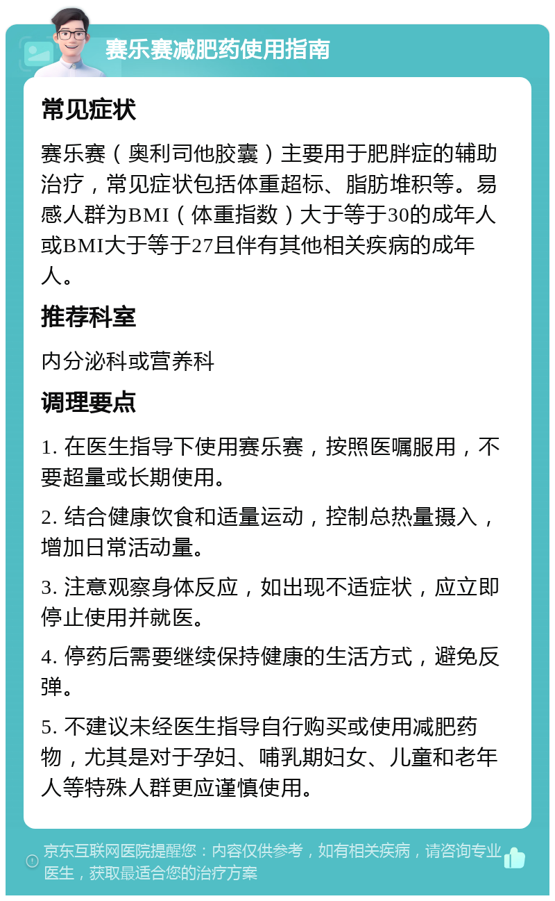 赛乐赛减肥药使用指南 常见症状 赛乐赛（奥利司他胶囊）主要用于肥胖症的辅助治疗，常见症状包括体重超标、脂肪堆积等。易感人群为BMI（体重指数）大于等于30的成年人或BMI大于等于27且伴有其他相关疾病的成年人。 推荐科室 内分泌科或营养科 调理要点 1. 在医生指导下使用赛乐赛，按照医嘱服用，不要超量或长期使用。 2. 结合健康饮食和适量运动，控制总热量摄入，增加日常活动量。 3. 注意观察身体反应，如出现不适症状，应立即停止使用并就医。 4. 停药后需要继续保持健康的生活方式，避免反弹。 5. 不建议未经医生指导自行购买或使用减肥药物，尤其是对于孕妇、哺乳期妇女、儿童和老年人等特殊人群更应谨慎使用。