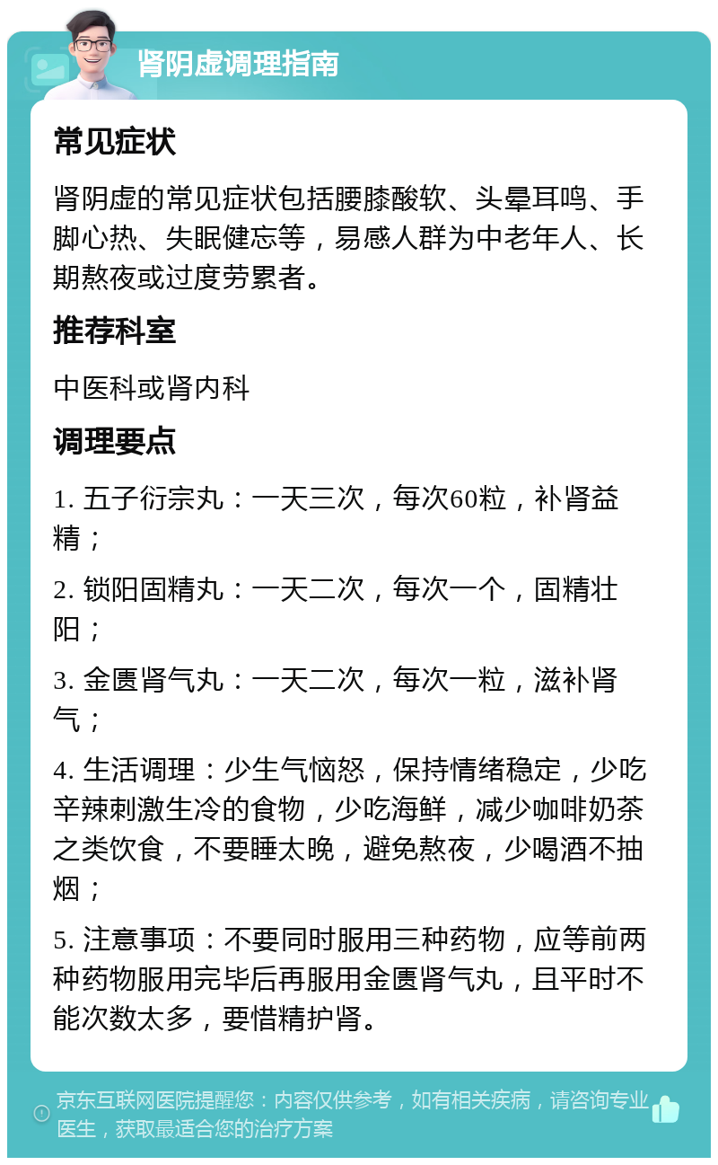 肾阴虚调理指南 常见症状 肾阴虚的常见症状包括腰膝酸软、头晕耳鸣、手脚心热、失眠健忘等，易感人群为中老年人、长期熬夜或过度劳累者。 推荐科室 中医科或肾内科 调理要点 1. 五子衍宗丸：一天三次，每次60粒，补肾益精； 2. 锁阳固精丸：一天二次，每次一个，固精壮阳； 3. 金匮肾气丸：一天二次，每次一粒，滋补肾气； 4. 生活调理：少生气恼怒，保持情绪稳定，少吃辛辣刺激生冷的食物，少吃海鲜，减少咖啡奶茶之类饮食，不要睡太晚，避免熬夜，少喝酒不抽烟； 5. 注意事项：不要同时服用三种药物，应等前两种药物服用完毕后再服用金匮肾气丸，且平时不能次数太多，要惜精护肾。