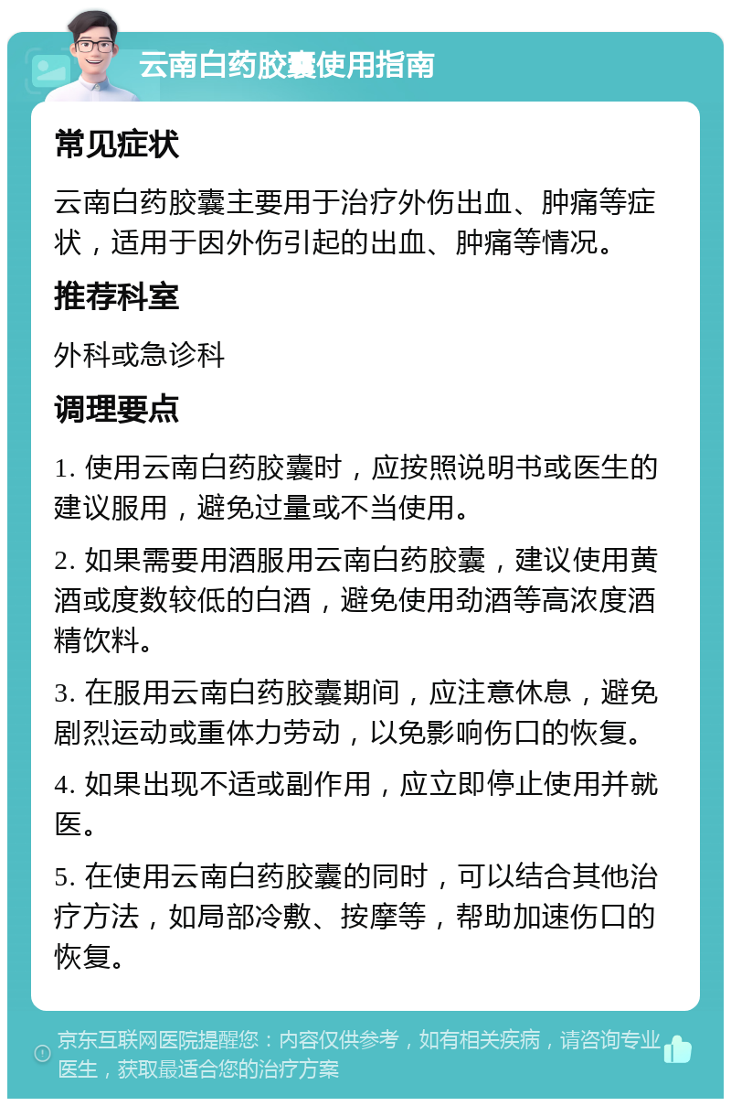 云南白药胶囊使用指南 常见症状 云南白药胶囊主要用于治疗外伤出血、肿痛等症状，适用于因外伤引起的出血、肿痛等情况。 推荐科室 外科或急诊科 调理要点 1. 使用云南白药胶囊时，应按照说明书或医生的建议服用，避免过量或不当使用。 2. 如果需要用酒服用云南白药胶囊，建议使用黄酒或度数较低的白酒，避免使用劲酒等高浓度酒精饮料。 3. 在服用云南白药胶囊期间，应注意休息，避免剧烈运动或重体力劳动，以免影响伤口的恢复。 4. 如果出现不适或副作用，应立即停止使用并就医。 5. 在使用云南白药胶囊的同时，可以结合其他治疗方法，如局部冷敷、按摩等，帮助加速伤口的恢复。