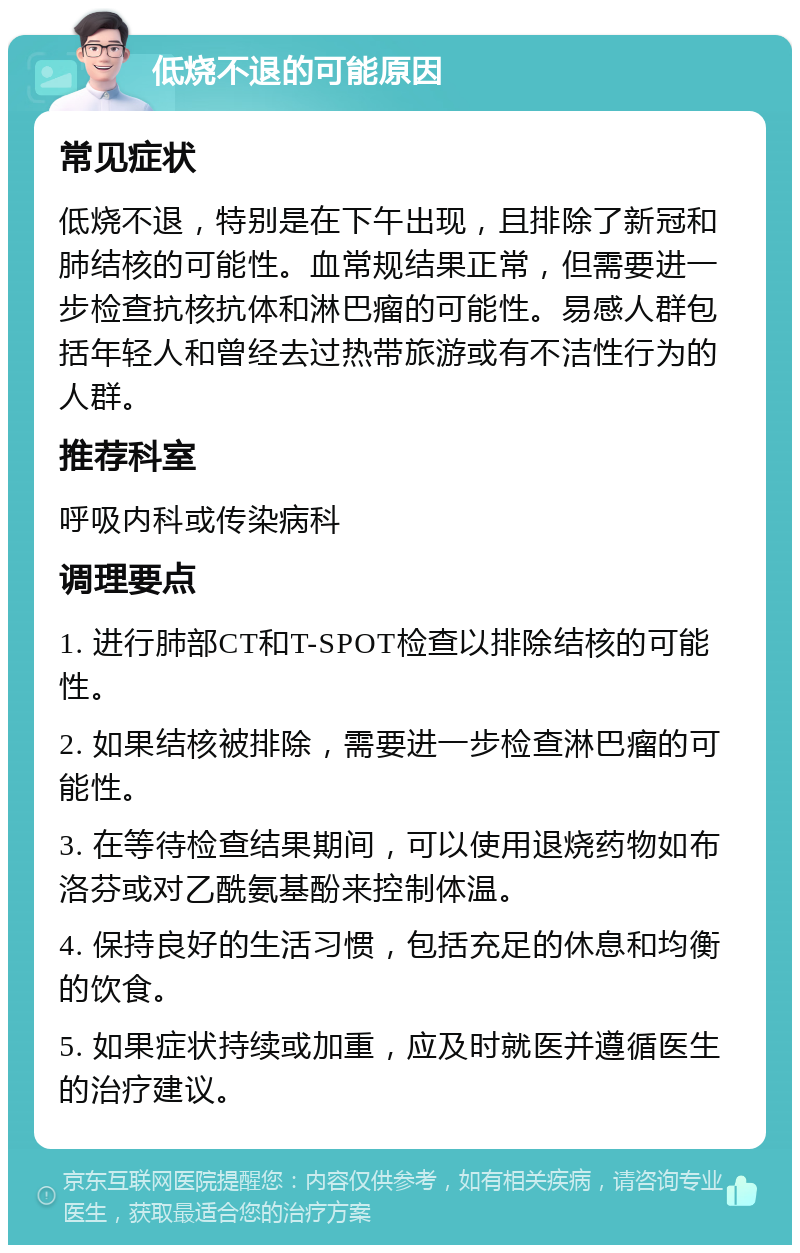 低烧不退的可能原因 常见症状 低烧不退，特别是在下午出现，且排除了新冠和肺结核的可能性。血常规结果正常，但需要进一步检查抗核抗体和淋巴瘤的可能性。易感人群包括年轻人和曾经去过热带旅游或有不洁性行为的人群。 推荐科室 呼吸内科或传染病科 调理要点 1. 进行肺部CT和T-SPOT检查以排除结核的可能性。 2. 如果结核被排除，需要进一步检查淋巴瘤的可能性。 3. 在等待检查结果期间，可以使用退烧药物如布洛芬或对乙酰氨基酚来控制体温。 4. 保持良好的生活习惯，包括充足的休息和均衡的饮食。 5. 如果症状持续或加重，应及时就医并遵循医生的治疗建议。