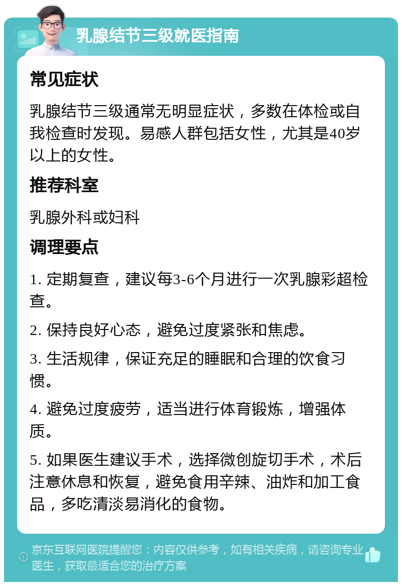 乳腺结节三级就医指南 常见症状 乳腺结节三级通常无明显症状，多数在体检或自我检查时发现。易感人群包括女性，尤其是40岁以上的女性。 推荐科室 乳腺外科或妇科 调理要点 1. 定期复查，建议每3-6个月进行一次乳腺彩超检查。 2. 保持良好心态，避免过度紧张和焦虑。 3. 生活规律，保证充足的睡眠和合理的饮食习惯。 4. 避免过度疲劳，适当进行体育锻炼，增强体质。 5. 如果医生建议手术，选择微创旋切手术，术后注意休息和恢复，避免食用辛辣、油炸和加工食品，多吃清淡易消化的食物。