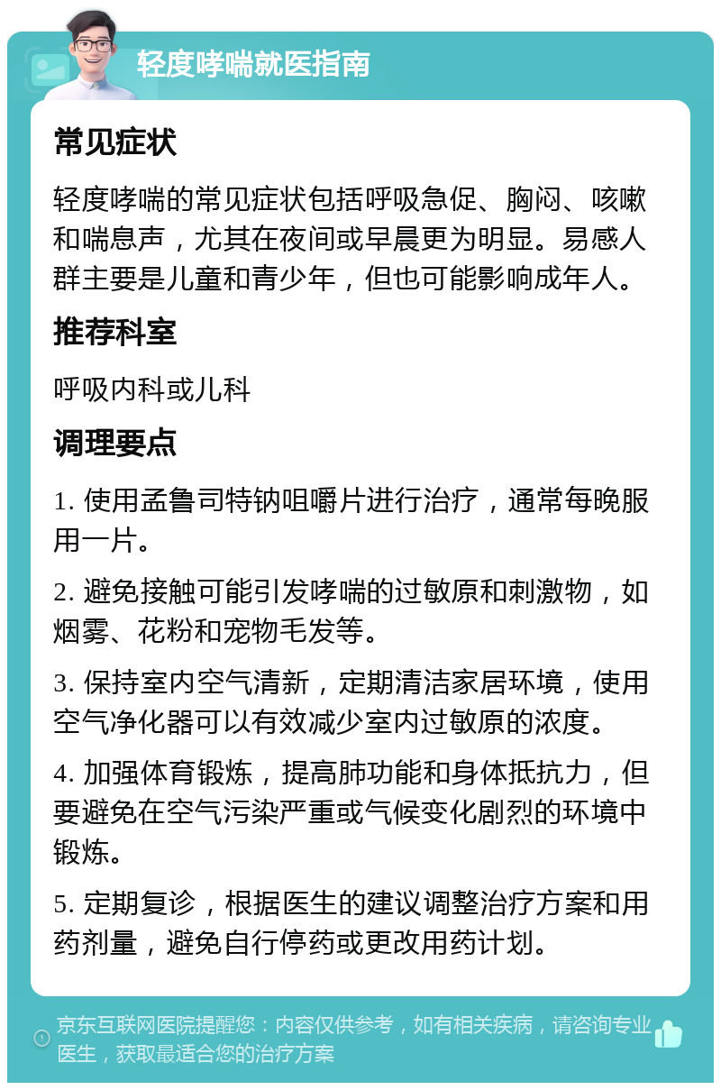 轻度哮喘就医指南 常见症状 轻度哮喘的常见症状包括呼吸急促、胸闷、咳嗽和喘息声，尤其在夜间或早晨更为明显。易感人群主要是儿童和青少年，但也可能影响成年人。 推荐科室 呼吸内科或儿科 调理要点 1. 使用孟鲁司特钠咀嚼片进行治疗，通常每晚服用一片。 2. 避免接触可能引发哮喘的过敏原和刺激物，如烟雾、花粉和宠物毛发等。 3. 保持室内空气清新，定期清洁家居环境，使用空气净化器可以有效减少室内过敏原的浓度。 4. 加强体育锻炼，提高肺功能和身体抵抗力，但要避免在空气污染严重或气候变化剧烈的环境中锻炼。 5. 定期复诊，根据医生的建议调整治疗方案和用药剂量，避免自行停药或更改用药计划。