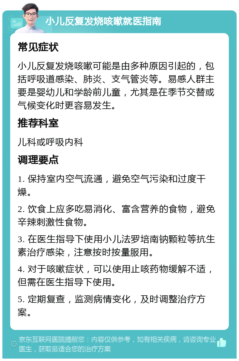 小儿反复发烧咳嗽就医指南 常见症状 小儿反复发烧咳嗽可能是由多种原因引起的，包括呼吸道感染、肺炎、支气管炎等。易感人群主要是婴幼儿和学龄前儿童，尤其是在季节交替或气候变化时更容易发生。 推荐科室 儿科或呼吸内科 调理要点 1. 保持室内空气流通，避免空气污染和过度干燥。 2. 饮食上应多吃易消化、富含营养的食物，避免辛辣刺激性食物。 3. 在医生指导下使用小儿法罗培南钠颗粒等抗生素治疗感染，注意按时按量服用。 4. 对于咳嗽症状，可以使用止咳药物缓解不适，但需在医生指导下使用。 5. 定期复查，监测病情变化，及时调整治疗方案。