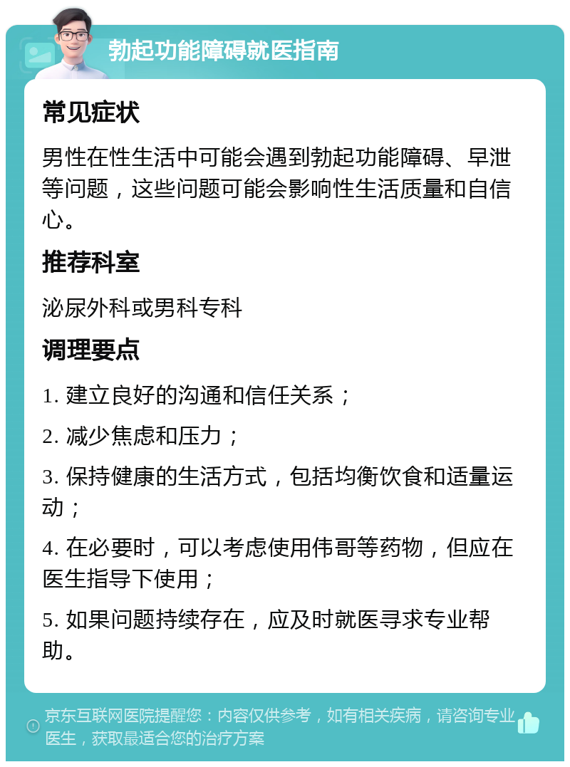 勃起功能障碍就医指南 常见症状 男性在性生活中可能会遇到勃起功能障碍、早泄等问题，这些问题可能会影响性生活质量和自信心。 推荐科室 泌尿外科或男科专科 调理要点 1. 建立良好的沟通和信任关系； 2. 减少焦虑和压力； 3. 保持健康的生活方式，包括均衡饮食和适量运动； 4. 在必要时，可以考虑使用伟哥等药物，但应在医生指导下使用； 5. 如果问题持续存在，应及时就医寻求专业帮助。