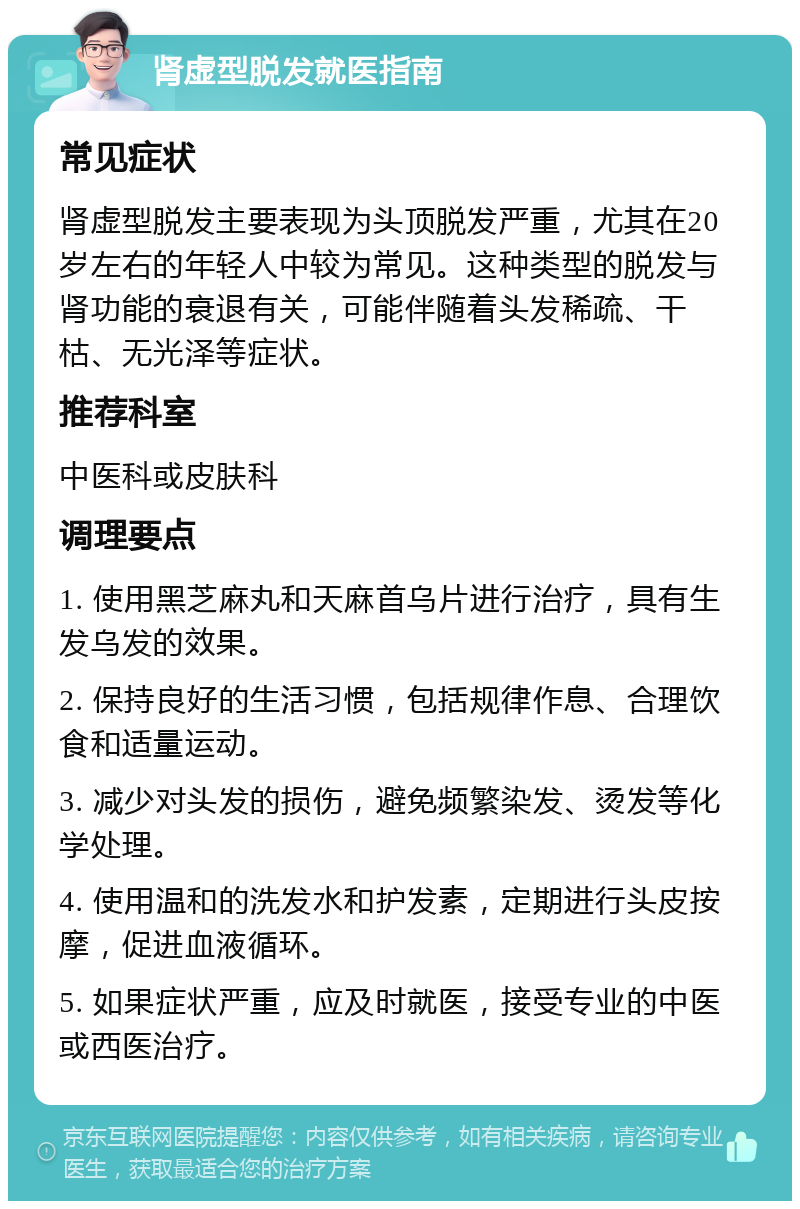 肾虚型脱发就医指南 常见症状 肾虚型脱发主要表现为头顶脱发严重，尤其在20岁左右的年轻人中较为常见。这种类型的脱发与肾功能的衰退有关，可能伴随着头发稀疏、干枯、无光泽等症状。 推荐科室 中医科或皮肤科 调理要点 1. 使用黑芝麻丸和天麻首乌片进行治疗，具有生发乌发的效果。 2. 保持良好的生活习惯，包括规律作息、合理饮食和适量运动。 3. 减少对头发的损伤，避免频繁染发、烫发等化学处理。 4. 使用温和的洗发水和护发素，定期进行头皮按摩，促进血液循环。 5. 如果症状严重，应及时就医，接受专业的中医或西医治疗。