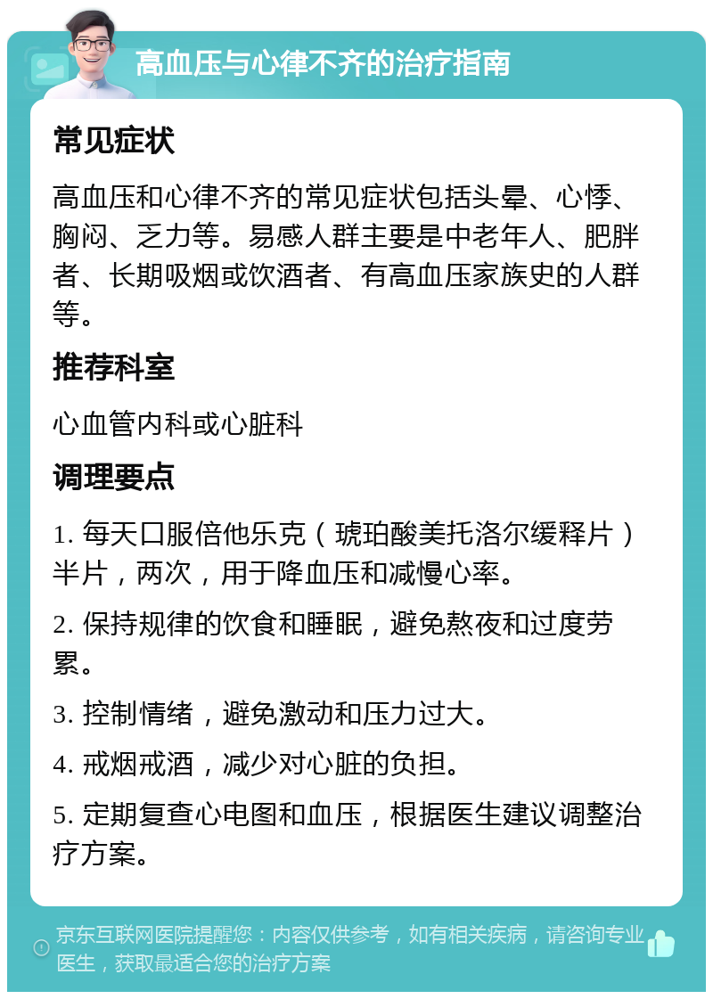 高血压与心律不齐的治疗指南 常见症状 高血压和心律不齐的常见症状包括头晕、心悸、胸闷、乏力等。易感人群主要是中老年人、肥胖者、长期吸烟或饮酒者、有高血压家族史的人群等。 推荐科室 心血管内科或心脏科 调理要点 1. 每天口服倍他乐克（琥珀酸美托洛尔缓释片）半片，两次，用于降血压和减慢心率。 2. 保持规律的饮食和睡眠，避免熬夜和过度劳累。 3. 控制情绪，避免激动和压力过大。 4. 戒烟戒酒，减少对心脏的负担。 5. 定期复查心电图和血压，根据医生建议调整治疗方案。