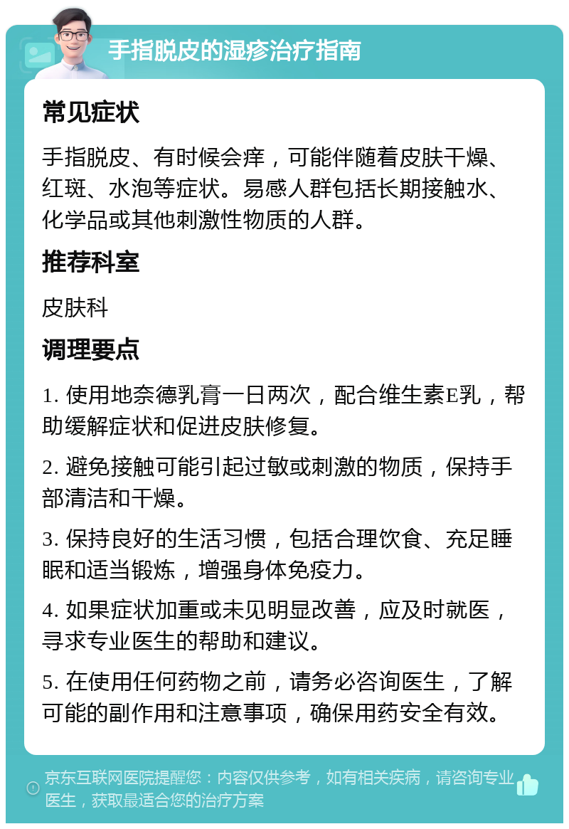 手指脱皮的湿疹治疗指南 常见症状 手指脱皮、有时候会痒，可能伴随着皮肤干燥、红斑、水泡等症状。易感人群包括长期接触水、化学品或其他刺激性物质的人群。 推荐科室 皮肤科 调理要点 1. 使用地奈德乳膏一日两次，配合维生素E乳，帮助缓解症状和促进皮肤修复。 2. 避免接触可能引起过敏或刺激的物质，保持手部清洁和干燥。 3. 保持良好的生活习惯，包括合理饮食、充足睡眠和适当锻炼，增强身体免疫力。 4. 如果症状加重或未见明显改善，应及时就医，寻求专业医生的帮助和建议。 5. 在使用任何药物之前，请务必咨询医生，了解可能的副作用和注意事项，确保用药安全有效。