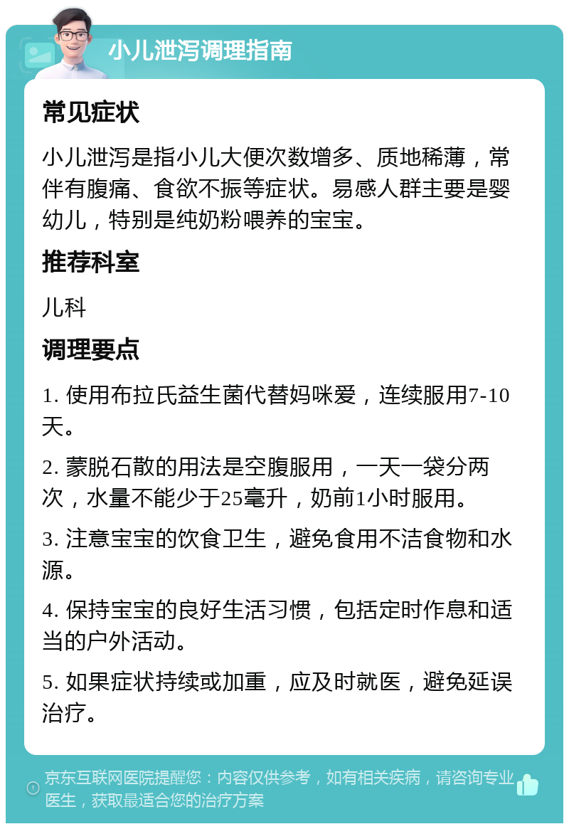 小儿泄泻调理指南 常见症状 小儿泄泻是指小儿大便次数增多、质地稀薄，常伴有腹痛、食欲不振等症状。易感人群主要是婴幼儿，特别是纯奶粉喂养的宝宝。 推荐科室 儿科 调理要点 1. 使用布拉氏益生菌代替妈咪爱，连续服用7-10天。 2. 蒙脱石散的用法是空腹服用，一天一袋分两次，水量不能少于25毫升，奶前1小时服用。 3. 注意宝宝的饮食卫生，避免食用不洁食物和水源。 4. 保持宝宝的良好生活习惯，包括定时作息和适当的户外活动。 5. 如果症状持续或加重，应及时就医，避免延误治疗。