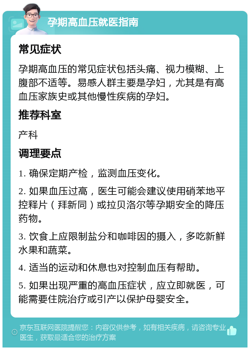 孕期高血压就医指南 常见症状 孕期高血压的常见症状包括头痛、视力模糊、上腹部不适等。易感人群主要是孕妇，尤其是有高血压家族史或其他慢性疾病的孕妇。 推荐科室 产科 调理要点 1. 确保定期产检，监测血压变化。 2. 如果血压过高，医生可能会建议使用硝苯地平控释片（拜新同）或拉贝洛尔等孕期安全的降压药物。 3. 饮食上应限制盐分和咖啡因的摄入，多吃新鲜水果和蔬菜。 4. 适当的运动和休息也对控制血压有帮助。 5. 如果出现严重的高血压症状，应立即就医，可能需要住院治疗或引产以保护母婴安全。