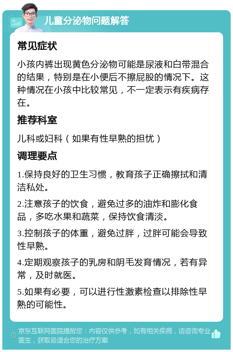 儿童分泌物问题解答 常见症状 小孩内裤出现黄色分泌物可能是尿液和白带混合的结果，特别是在小便后不擦屁股的情况下。这种情况在小孩中比较常见，不一定表示有疾病存在。 推荐科室 儿科或妇科（如果有性早熟的担忧） 调理要点 1.保持良好的卫生习惯，教育孩子正确擦拭和清洁私处。 2.注意孩子的饮食，避免过多的油炸和膨化食品，多吃水果和蔬菜，保持饮食清淡。 3.控制孩子的体重，避免过胖，过胖可能会导致性早熟。 4.定期观察孩子的乳房和阴毛发育情况，若有异常，及时就医。 5.如果有必要，可以进行性激素检查以排除性早熟的可能性。